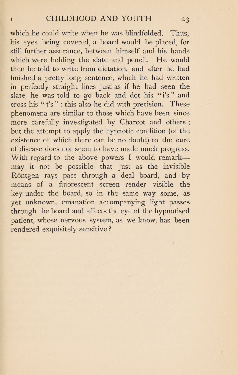 2 3 which he could write when he was blindfolded. Thus, his eyes being covered, a board would be placed, for still further assurance, between himself and his hands which were holding the slate and pencil. He would then be told to write from dictation, and after he had finished a pretty long sentence, which he had written in perfectly straight lines just as if he had seen the slate, he was told to go back and dot his “i’s” and cross his “ t’s ” : this also he did with precision. These phenomena are similar to those which have been since more carefully investigated by Charcot and others ; but the attempt to apply the hypnotic condition (of the existence of which there can be no doubt) to the cure of disease does not seem to have made much progress. With regard to the above powers I would remark- may it not be possible that just as the invisible Rontgen rays pass through a deal board, and by means of a fluorescent screen render visible the key under the board, so in the same way some, as yet unknown, emanation accompanying light passes through the board and affects the eye of the hypnotised patient, whose nervous system, as we know, has been rendered exquisitely sensitive ?