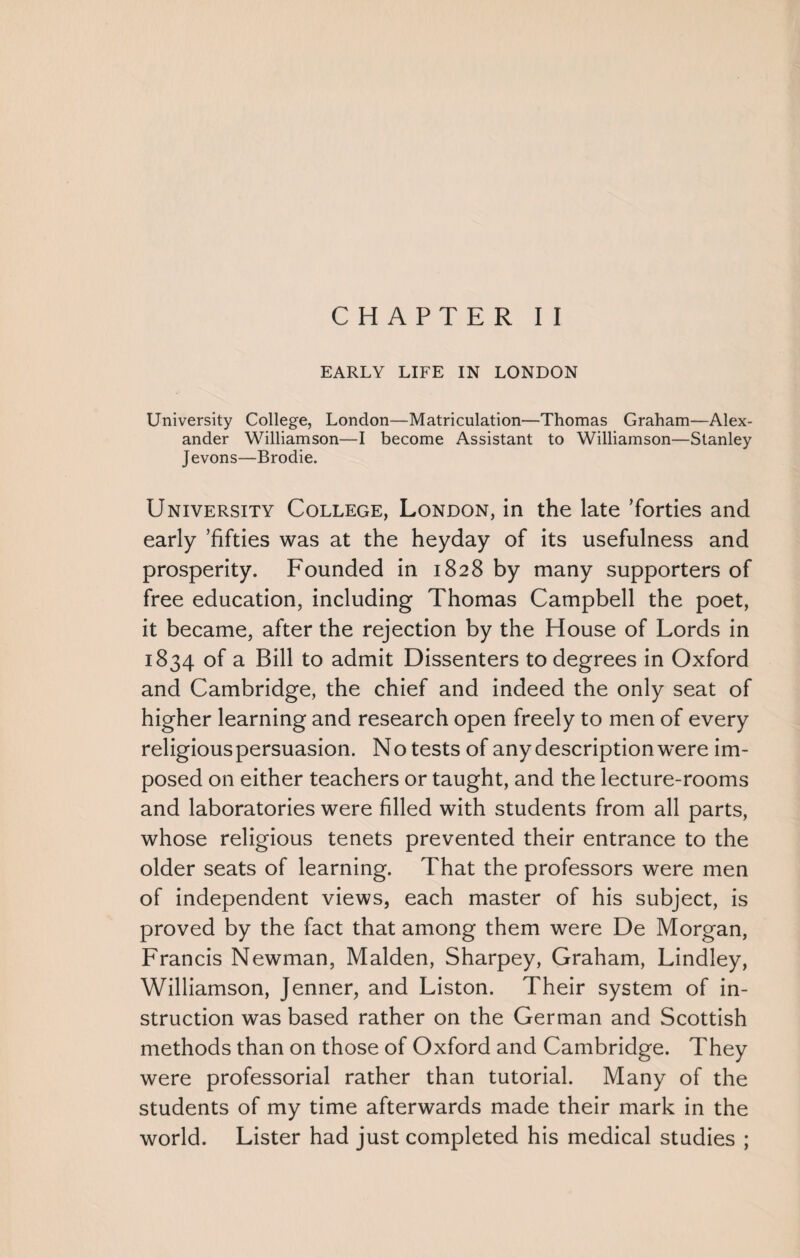 EARLY LIFE IN LONDON University College, London—Matriculation—Thomas Graham—Alex¬ ander Williamson—I become Assistant to Williamson—Stanley Jevons—Brodie. University College, London, in the late ’forties and early ’fifties was at the heyday of its usefulness and prosperity. Founded in 1828 by many supporters of free education, including Thomas Campbell the poet, it became, after the rejection by the House of Lords in 1834 of a Bill to admit Dissenters to degrees in Oxford and Cambridge, the chief and indeed the only seat of higher learning and research open freely to men of every religiouspersuasion. No tests of any description were im¬ posed on either teachers or taught, and the lecture-rooms and laboratories were filled with students from all parts, whose religious tenets prevented their entrance to the older seats of learning. That the professors were men of independent views, each master of his subject, is proved by the fact that among them were De Morgan, Francis Newman, Malden, Sharpey, Graham, Lindley, Williamson, Jenner, and Liston. Their system of in¬ struction was based rather on the German and Scottish methods than on those of Oxford and Cambridge. They were professorial rather than tutorial. Many of the students of my time afterwards made their mark in the world. Lister had just completed his medical studies ;