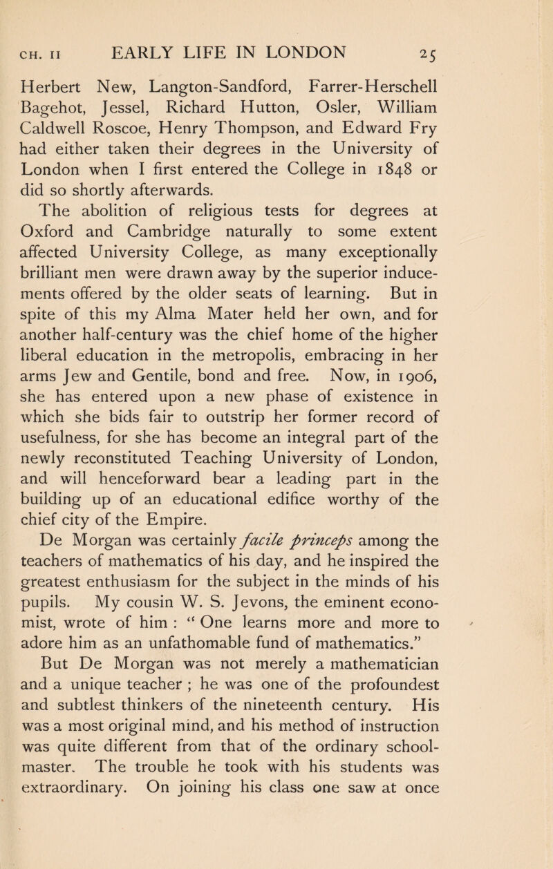 Herbert New, Langton-Sandford, Farrer-Herschell Bagehot, Jessel, Richard Hutton, Osier, William Caldwell Roscoe, Henry Thompson, and Edward Fry had either taken their degrees in the University of London when I first entered the College in 1848 or did so shortly afterwards. The abolition of religious tests for degrees at Oxford and Cambridge naturally to some extent affected University College, as many exceptionally brilliant men were drawn away by the superior induce¬ ments offered by the older seats of learning. But in spite of this my Alma Mater held her own, and for another half-century was the chief home of the higher liberal education in the metropolis, embracing in her arms Jew and Gentile, bond and free. Now, in 1906, she has entered upon a new phase of existence in which she bids fair to outstrip her former record of usefulness, for she has become an integral part of the newly reconstituted Teaching University of London, and will henceforward bear a leading part in the building up of an educational edifice worthy of the chief city of the Empire. De Morgan was certainly facile princeps among the teachers of mathematics of his day, and he inspired the greatest enthusiasm for the subject in the minds of his pupils. My cousin W. S. Jevons, the eminent econo¬ mist, wrote of him : “ One learns more and more to adore him as an unfathomable fund of mathematics/’ But De Morgan was not merely a mathematician and a unique teacher ; he was one of the profoundest and subtlest thinkers of the nineteenth century. His was a most original mind, and his method of instruction was quite different from that of the ordinary school¬ master. The trouble he took with his students was extraordinary. On joining his class one saw at once