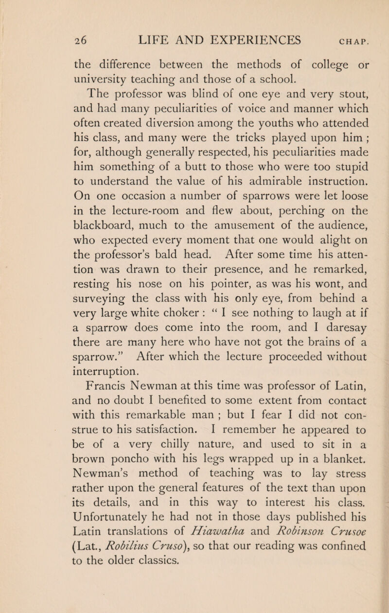 the difference between the methods of college or university teaching and those of a school. The professor was blind of one eye and very stout, and had many peculiarities of voice and manner which often created diversion among the youths who attended his class, and many were the tricks played upon him ; for, although generally respected, his peculiarities made him something of a butt to those who were too stupid to understand the value of his admirable instruction. On one occasion a number of sparrows were let loose in the lecture-room and flew about, perching on the blackboard, much to the amusement of the audience, who expected every moment that one would alight on the professor’s bald head. After some time his atten¬ tion was drawn to their presence, and he remarked, resting his nose on his pointer, as was his wont, and surveying the class with his only eye, from behind a very large white choker : “ I see nothing to laugh at if a sparrow does come into the room, and I daresay there are many here who have not got the brains of a sparrow.” After which the lecture proceeded without interruption. Francis Newman at this time was professor of Latin, and no doubt I benefited to some extent from contact with this remarkable man ; but I fear I did not con¬ strue to his satisfaction. I remember he appeared to be of a very chilly nature, and used to sit in a brown poncho with his legs wrapped up in a blanket. Newman’s method of teaching was to lay stress rather upon the general features of the text than upon its details, and in this way to interest his class. Unfortunately he had not in those days published his Latin translations of Hiawatha and Robinson Crusoe (Lat., Robilius Cruso), so that our reading was confined to the older classics.