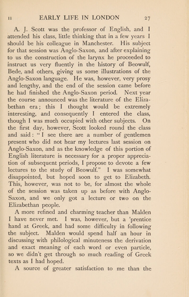 A. j. Scott was the professor of English, and I attended his class, little thinking that in a few years I should be his colleague in Manchester. His subject for that session was Anglo-Saxon, and after explaining to us the construction of the larynx he proceeded to instruct us very fluently in the history of Beowulf, Bede, and others, giving us some illustrations of the Anglo-Saxon language. He was, however, very prosy and lengthy, and the end of the session came before he had finished the xAnglo-Saxon period. Next year the course announced was the literature of the Eliza¬ bethan era; this I thought would be extremely interesting, and consequently I entered the class, though I was much occupied with other subjects. On the first day, however, Scott looked round the class and said : “ I see there are a number of gentlemen present who did not hear my lectures last session on Anglo-Saxon, and as the knowledge of this portion of English literature is necessary for a proper apprecia¬ tion of subsequent periods, I propose to devote a few lectures to the study of Beowulf.” I was somewhat disappointed, but hoped soon to get to Elizabeth. This, however, was not to be, for almost the whole of the session was taken up as before with Anglo- Saxon, and we only got a lecture or two on the Elizabethan people. A more refined and charming teacher than Malden I have never met. I was, however, but a ’prentice hand at Greek, and had some difficulty in following the subject. Malden would spend half an hour in discussing with philological minuteness the derivation and exact meaning of each word or even particle, so we didn’t get through so much reading of Greek texts as I had hoped. A source of greater satisfaction to me than the