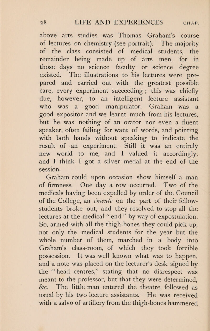 above arts studies was Thomas Graham’s course of lectures on chemistry (see portrait). The majority of the class consisted of medical students, the remainder being made up of arts men, for in those days no science faculty or science degree existed. The illustrations to his lectures were pre¬ pared and carried out with the greatest possible care, every experiment succeeding ; this was chiefly due, however, to an intelligent lecture assistant who was a good manipulator. Graham was a good expositor and we learnt much from his lectures, but he was nothing of an orator nor even a fluent speaker, often failing for want of words, and pointing with both hands without speaking to indicate the result of an experiment. Still it was an entirely new world to me, and I valued it accordingly, and I think I got a silver medal at the end of the session. Graham could upon occasion show himself a man of firmness. One day a row occurred. Two of the medicals having been expelled by order of the Council of the College, an dmeute on the part of their fellow- students broke out, and they resolved to stop all the lectures at the medical “ end ” by way of expostulation. So, armed with all the thigh-bones they could pick up, not only the medical students for the year but the whole number of them, marched in a body into Graham’s class-room, of which they took forcible possession. It was well known what was to happen, and a note was placed on the lecturer’s desk signed by the “head centres,” stating that no disrespect was meant to the professor, but that they were determined, &c. The little man entered the theatre, followed as usual by his two lecture assistants. He was received with a salvo of artillery from the thigh-bones hammered