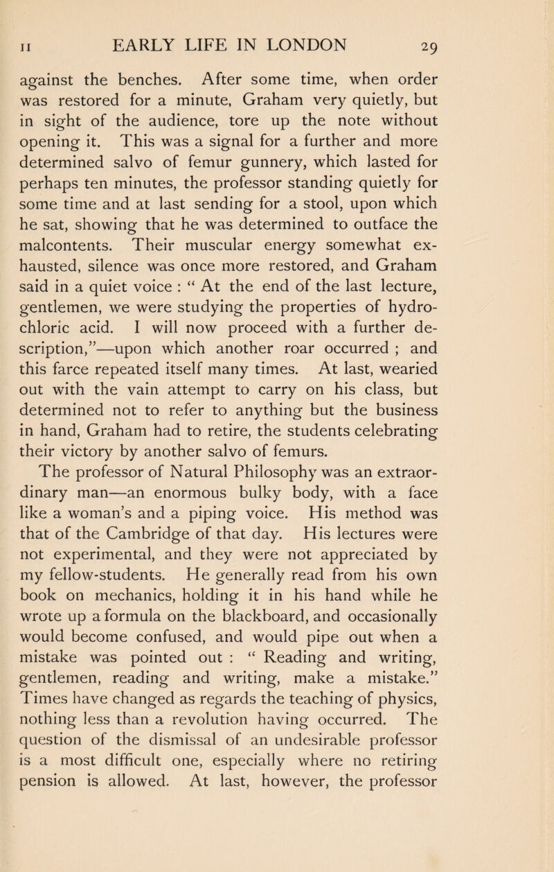 against the benches. After some time, when order was restored for a minute, Graham very quietly, but in sight of the audience, tore up the note without opening it. This was a signal for a further and more determined salvo of femur gunnery, which lasted for perhaps ten minutes, the professor standing quietly for some time and at last sending for a stool, upon which he sat, showing that he was determined to outface the malcontents. Their muscular energy somewhat ex¬ hausted, silence was once more restored, and Graham said in a quiet voice : “ At the end of the last lecture, gentlemen, we were studying the properties of hydro¬ chloric acid. I will now proceed with a further de¬ scription/’—upon which another roar occurred ; and this farce repeated itself many times. At last, wearied out with the vain attempt to carry on his class, but determined not to refer to anything but the business in hand, Graham had to retire, the students celebrating their victory by another salvo of femurs. The professor of Natural Philosophy was an extraor¬ dinary man—an enormous bulky body, with a face like a woman’s and a piping voice. His method was that of the Cambridge of that day. His lectures were not experimental, and they were not appreciated by my fellow-students. He generally read from his own book on mechanics, holding it in his hand while he wrote up a formula on the blackboard, and occasionally would become confused, and would pipe out when a mistake was pointed out : “ Reading and writing, gentlemen, reading and writing, make a mistake.” Times have changed as regards the teaching of physics, nothing less than a revolution having occurred. The question of the dismissal of an undesirable professor is a most difficult one, especially where no retiring pension is allowed. At last, however, the professor