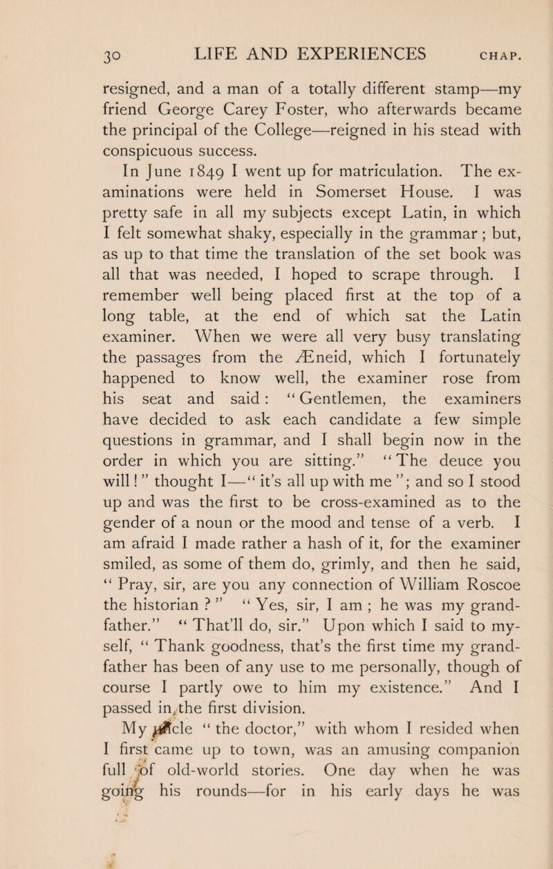 resigned, and a man of a totally different stamp—my friend George Carey Foster, who afterwards became the principal of the College—reigned in his stead with conspicuous success. In June 1849 I went up for matriculation. The ex¬ aminations were held in Somerset House. I was pretty safe in all my subjects except Latin, in which I felt somewhat shaky, especially in the grammar ; but, as up to that time the translation of the set book was all that was needed, I hoped to scrape through. I remember well being placed first at the top of a long table, at the end of which sat the Latin examiner. When we were all very busy translating the passages from the ^Eneid, which I fortunately happened to know well, the examiner rose from his seat and said : “ Gentlemen, the examiners have decided to ask each candidate a few simple questions in grammar, and I shall begin now in the order in which you are sitting.” “The deuce you will! ” thought I—“ it’s all up with me and so I stood up and was the first to be cross-examined as to the gender of a noun or the mood and tense of a verb. I am afraid I made rather a hash of it, for the examiner smiled, as some of them do, grimly, and then he said, “ Pray, sir, are you any connection of William Roscoe the historian ? ” “ Yes, sir, I am ; he was my grand¬ father.” “ That’ll do, sir.” Upon which I said to my¬ self, “ Thank goodness, that’s the first time my grand¬ father has been of any use to me personally, though of course I partly owe to him my existence.” And I passed in,the first division. My j#cle “ the doctor,” with whom I resided when I first came up to town, was an amusing companion full Jof old-world stories. One day when he was going his rounds—for in his early days he was