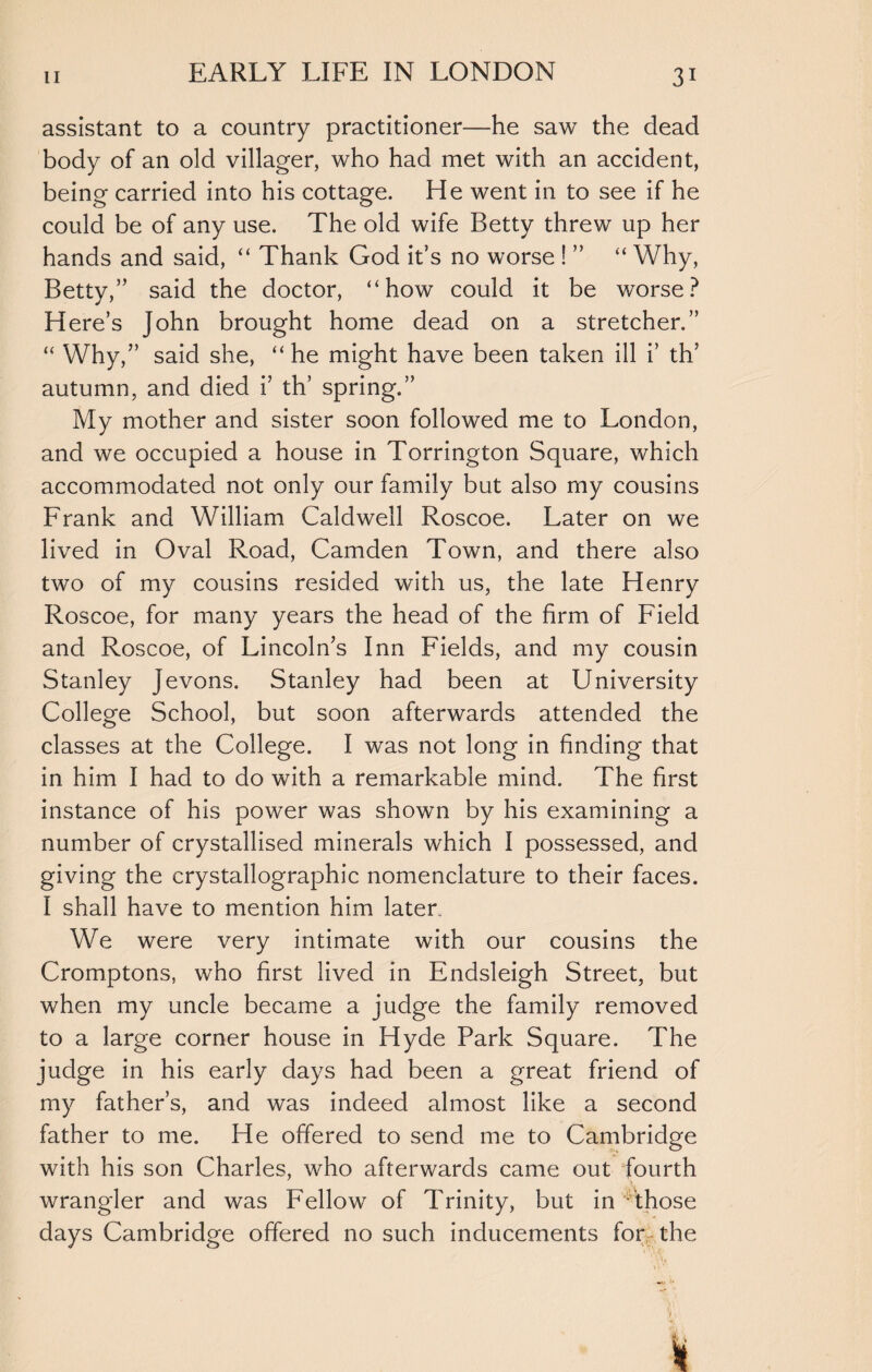 assistant to a country practitioner—he saw the dead body of an old villager, who had met with an accident, being carried into his cottage. He went in to see if he could be of any use. The old wife Betty threw up her hands and said, “ Thank God it’s no worse ! ” “ Why, Betty,” said the doctor, “how could it be worse? Here’s John brought home dead on a stretcher.” “ Why,” said she, “he might have been taken ill i’ th’ autumn, and died i’ th’ spring.” My mother and sister soon followed me to London, and we occupied a house in Torrington Square, which accommodated not only our family but also my cousins Frank and William Caldwell Roscoe. Later on we lived in Oval Road, Camden Town, and there also two of my cousins resided with us, the late Henry Roscoe, for many years the head of the firm of Field and Roscoe, of Lincoln’s Inn Fields, and my cousin Stanley Jevons. Stanley had been at University College School, but soon afterwards attended the classes at the College. I was not long in finding that in him I had to do with a remarkable mind. The first instance of his power was shown by his examining a number of crystallised minerals which I possessed, and giving the crystallographic nomenclature to their faces. I shall have to mention him later. We were very intimate with our cousins the Cromptons, who first lived in Endsleigh Street, but when my uncle became a judge the family removed to a large corner house in Hyde Park Square. The judge in his early days had been a great friend of my father’s, and was indeed almost like a second father to me. He offered to send me to Cambridge with his son Charles, who afterwards came out fourth wrangler and was Fellow of Trinity, but in Those days Cambridge offered no such inducements for, the