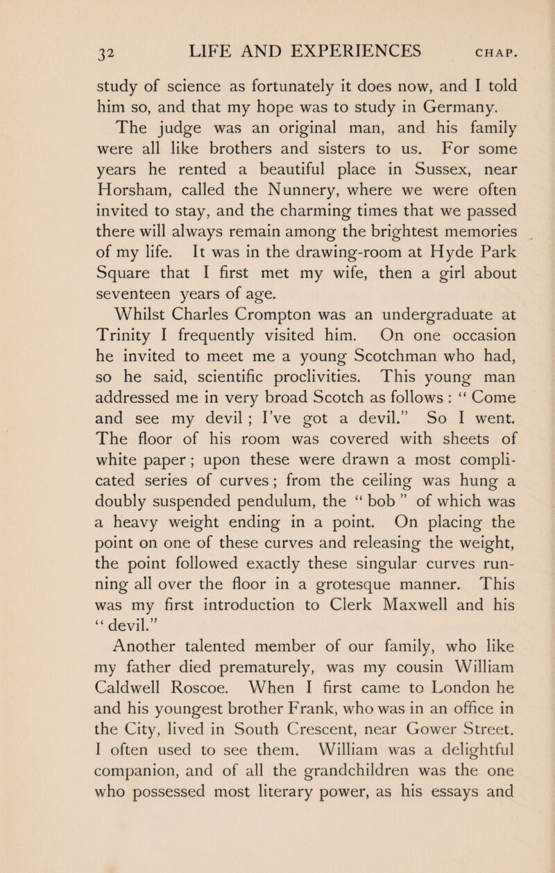 study of science as fortunately it does now, and I told him so, and that my hope was to study in Germany. The judge was an original man, and his family were all like brothers and sisters to us. For some years he rented a beautiful place in Sussex, near Horsham, called the Nunnery, where we were often invited to stay, and the charming times that we passed there will always remain among the brightest memories of my life. It was in the drawing-room at Hyde Park Square that I first met my wife, then a girl about seventeen years of age. Whilst Charles Crompton was an undergraduate at Trinity I frequently visited him. On one occasion he invited to meet me a young Scotchman who had, so he said, scientific proclivities. This young man addressed me in very broad Scotch as follows : “ Come and see my devil ; I’ve got a devil.” So I went. The floor of his room was covered with sheets of white paper ; upon these were drawn a most compli¬ cated series of curves ; from the ceiling was hung a doubly suspended pendulum, the “ bob ” of which was a heavy weight ending in a point. On placing the point on one of these curves and releasing the weight, the point followed exactly these singular curves run¬ ning all over the floor in a grotesque manner. This was my first introduction to Clerk Maxwell and his “ devil.” Another talented member of our family, who like my father died prematurely, was my cousin William Caldwell Roscoe. When I first came to London he and his youngest brother Frank, who was in an office in the City, lived in South Crescent, near Gower Street. I often used to see them. William was a delightful companion, and of all the grandchildren was the one who possessed most literary power, as his essays and
