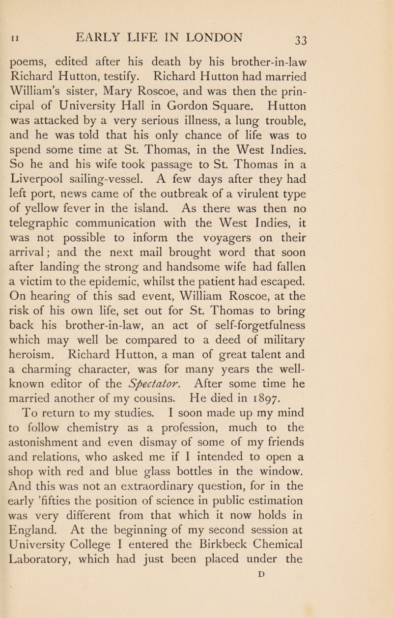 poems, edited after his death by his brother-in-law Richard Hutton, testify. Richard Hutton had married William’s sister, Mary Roscoe, and was then the prin¬ cipal of University Hall in Gordon Square. Hutton was attacked by a very serious illness, a lung trouble, and he was told that his only chance of life was to spend some time at St. Thomas, in the West Indies. So he and his wife took passage to St. Thomas in a Liverpool sailing-vessel. A few days after they had left port, news came of the outbreak of a virulent type of yellow fever in the island. As there was then no telegraphic communication with the West Indies, it was not possible to inform the voyagers on their arrival; and the next mail brought word that soon after landing the strong and handsome wife had fallen a victim to the epidemic, whilst the patient had escaped. On hearing of this sad event, William Roscoe, at the risk of his own life, set out for St. Thomas to bring back his brother-in-law, an act of self-forgetfulness which may well be compared to a deed of military heroism. Richard Hutton, a man of great talent and a charming character, was for many years the well- known editor of the Spectator. After some time he married another of my cousins. He died in 1897. To return to my studies. I soon made up my mind to follow chemistry as a profession, much to the astonishment and even dismay of some of my friends and relations, who asked me if I intended to open a shop with red and blue glass bottles in the window. And this was not an extraordinary question, for in the early ’fifties the position of science in public estimation was very different from that which it now holds in England. At the beginning of my second session at University College I entered the Birkbeck Chemical Laboratory, which had just been placed under the D