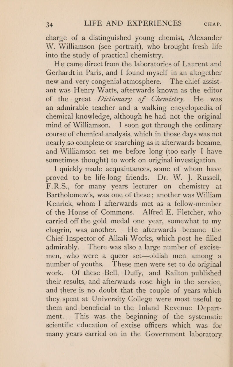 charge of a distinguished young chemist, Alexander W. Williamson (see portrait), who brought fresh life into the study of practical chemistry. He came direct from the laboratories of Laurent and Gerhardt in Paris, and I found myself in an altogether new and very congenial atmosphere. The chief assist¬ ant was Henry Watts, afterwards known as the editor of the great Dictionary of Chemistry. He was an admirable teacher and a walking encyclopaedia of chemical knowledge, although he had not the original mind of Williamson. I soon got through the ordinary course of chemical analysis, which in those days was not nearly so complete or searching as it afterwards became, and Williamson set me before long (too early I have sometimes thought) to work on original investigation. I quickly made acquaintances, some of whom have proved to be life-long friends. Dr. W. J. Russell, F.R.S., for many years lecturer on chemistry at Bartholomew’s, was one of these ; another was William Kenrick, whom I afterwards met as a fellow-member of the House of Commons. Alfred E. Fletcher, who carried off the gold medal one year, somewhat to my chagrin, was another. He afterwards became the Chief Inspector of Alkali Works, which post he filled admirably. There was also a large number of excise¬ men, who were a queer set—oldish men among a number of youths. These men were set to do original work. Of these Bell, Duffy, and Railton published their results, and afterwards rose high in the service, and there is no doubt that the couple of years which they spent at University College were most useful to them and beneficial to the Inland Revenue Depart¬ ment. This was the beginning of the systematic scientific education of excise officers which was for many years carried on in the Government laboratory