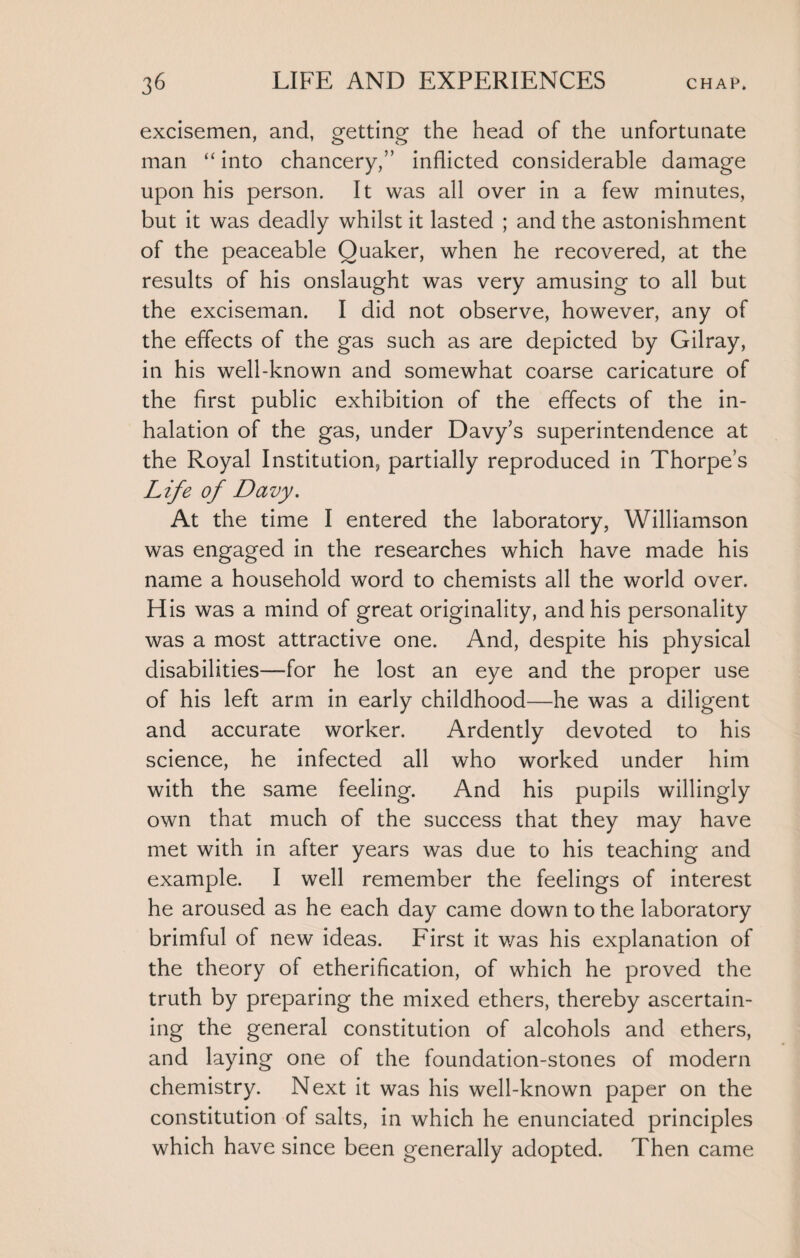 excisemen, and, getting the head of the unfortunate man “ into chancery/’ inflicted considerable damage upon his person. It was all over in a few minutes, but it was deadly whilst it lasted ; and the astonishment of the peaceable Quaker, when he recovered, at the results of his onslaught was very amusing to all but the exciseman. I did not observe, however, any of the effects of the gas such as are depicted by Gilray, in his well-known and somewhat coarse caricature of the first public exhibition of the effects of the in¬ halation of the gas, under Davy's superintendence at the Royal Institution, partially reproduced in Thorpe’s Life of Davy. At the time I entered the laboratory, Williamson was engaged in the researches which have made his name a household word to chemists all the world over. His was a mind of great originality, and his personality was a most attractive one. And, despite his physical disabilities—for he lost an eye and the proper use of his left arm in early childhood—he was a diligent and accurate worker. Ardently devoted to his science, he infected all who worked under him with the same feeling. And his pupils willingly own that much of the success that they may have met with in after years was due to his teaching and example. I well remember the feelings of interest he aroused as he each day came down to the laboratory brimful of new ideas. First it was his explanation of the theory of etherification, of which he proved the truth by preparing the mixed ethers, thereby ascertain¬ ing the general constitution of alcohols and ethers, and laying one of the foundation-stones of modern chemistry. Next it was his well-known paper on the constitution of salts, in which he enunciated principles which have since been generally adopted. Then came