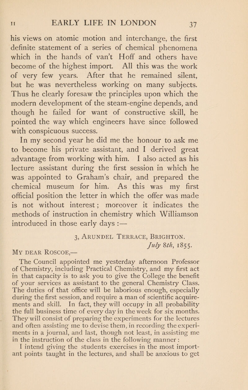 his views on atomic motion and interchange, the first definite statement of a series of chemical phenomena which in the hands of van’t Hoff and others have become of the highest import. All this was the work of very few years. After that he remained silent, but he was nevertheless working on many subjects. Thus he clearly foresaw the principles upon which the modern development of the steam-engine depends, and though he failed for want of constructive skill, he pointed the way which engineers have since followed with conspicuous success. In my second year he did me the honour to ask me to become his private assistant, and I derived great advantage from working with him. I also acted as his lecture assistant during the first session in which he was appointed to Graham’s chair, and prepared the chemical museum for him. As this was my first official position the letter in which the offer was made is not without interest; moreover it indicates the methods of instruction in chemistry which Williamson introduced in those early days :— 3, Arundel Terrace, Brighton. July 8tk, 1855. My dear Roscoe,— The Council appointed me yesterday afternoon Professor of Chemistry, including Practical Chemistry, and my first act in that capacity is to ask you to give the College the benefit of your services as assistant to the general Chemistry Class. The duties of that office will be laborious enough, especially during the first session, and require a man of scientific acquire¬ ments and skill. In fact, they will occupy in all probability the full business time of every day in the week for six months. They will consist of preparing the experiments for the lectures and often assisting me to devise them, in recording the experi¬ ments in a journal, and last, though not least, in assisting me in the instruction of the class in the following manner: I intend giving the students exercises in the most import¬ ant points taught in the lectures, and shall be anxious to get