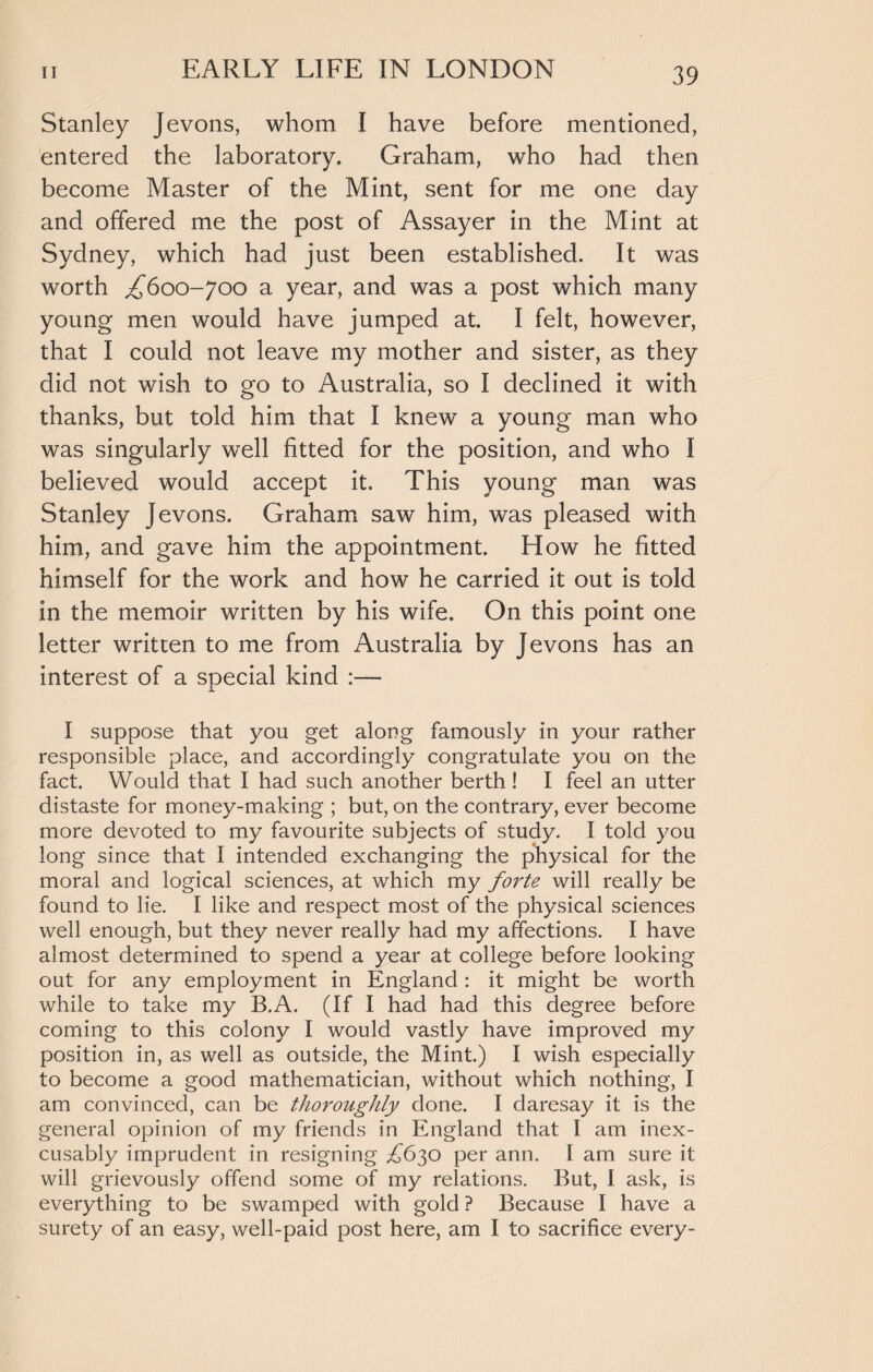 Stanley Jevons, whom I have before mentioned, entered the laboratory. Graham, who had then become Master of the Mint, sent for me one day and offered me the post of Assayer in the Mint at Sydney, which had just been established. It was worth ,£600-700 a year, and was a post which many young men would have jumped at. I felt, however, that I could not leave my mother and sister, as they did not wish to go to Australia, so I declined it with thanks, but told him that I knew a young man who was singularly well fitted for the position, and who I believed would accept it. This young man was Stanley Jevons. Graham saw him, was pleased with him, and gave him the appointment. How he fitted himself for the work and how he carried it out is told in the memoir written by his wife. On this point one letter written to me from Australia by Jevons has an interest of a special kind :— I suppose that you get along famously in your rather responsible place, and accordingly congratulate you on the fact. Would that I had such another berth! I feel an utter distaste for money-making ; but, on the contrary, ever become more devoted to my favourite subjects of study. I told you long since that I intended exchanging the physical for the moral and logical sciences, at which my forte will really be found to lie. I like and respect most of the physical sciences well enough, but they never really had my affections. I have almost determined to spend a year at college before looking out for any employment in England: it might be worth while to take my B.A. (If I had had this degree before coming to this colony I would vastly have improved my position in, as well as outside, the Mint.) I wish especially to become a good mathematician, without which nothing, I am convinced, can be thoroughly done. I daresay it is the general opinion of my friends in England that I am inex¬ cusably imprudent in resigning £6$o per ann. I am sure it will grievously offend some of my relations. But, I ask, is everything to be swamped with gold ? Because I have a surety of an easy, well-paid post here, am I to sacrifice every-