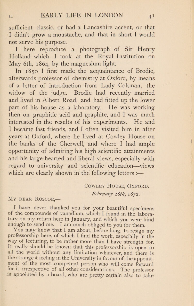 sufficient classic, or had a Lancashire accent, or that I didn’t grow a moustache, and that in short I would not serve his purpose. I here reproduce a photograph of Sir Henry Holland which I took at the Royal Institution on May 6th, 1864, by the magnesium light. In 1850 I first made the acquaintance of Brodie, afterwards professor of chemistry at Oxford, by means of a letter of introduction from Lady Coltman, the widow of the judge. Brodie had recently married and lived in Albert Road, and had fitted up the lower part of his house as a laboratory. He was working then on graphitic acid and graphite, and I was much interested in the results of his experiments. He and I became fast friends, and I often visited him in after years at Oxford, where he lived at Cowley House on the banks of the Cherwell, and where I had ample opportunity of admiring his high scientific attainments and his large-hearted and liberal views, especially with regard to university and scientific education—views which are clearly shown in the following letters :— Cowley House, Oxford. February 28 th, 1872. My dear Roscoe,— I have never thanked you for your beautiful specimens of the compounds of vanadium, which I found in the labora¬ tory on my return here in January, and which you were kind enough to send me. I am much obliged to you for them. You may know that I am about, before long, to resign my professorship here, of which I find the work, especially in the way of lecturing, to be rather more than I have strength for. It really should be known that this professorship is open to all the world without any limitation whatever, and there is the strongest feeling in the University in favour of the appoint¬ ment of the most competent person who will come forward for it, irrespective of all other considerations. The professor is appointed by a board, who are pretty certain also to take