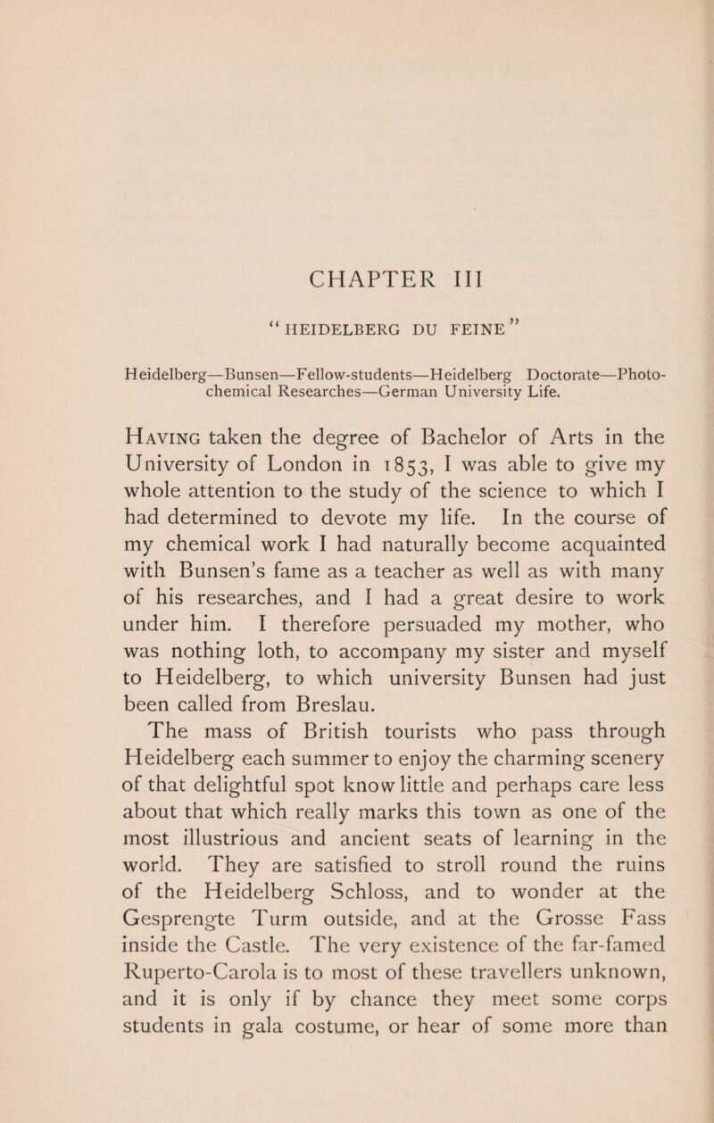 “HEIDELBERG DU FEINE ” Heidelberg—Bunsen—Fellow-students—Heidelberg Doctorate—Photo¬ chemical Researches—German University Life. Having taken the degree of Bachelor of Arts in the University of London in 1853, I was able to give my whole attention to the study of the science to which I had determined to devote my life. In the course of my chemical work I had naturally become acquainted with Bunsen’s fame as a teacher as well as with many of his researches, and I had a great desire to work under him. I therefore persuaded my mother, who was nothing loth, to accompany my sister and myself to Heidelberg, to which university Bunsen had just been called from Breslau. The mass of British tourists who pass through Heidelberg each summer to enjoy the charming scenery of that delightful spot know little and perhaps care less about that which really marks this town as one of the most illustrious and ancient seats of learning in the world. They are satisfied to stroll round the ruins of the Heidelberg Schloss, and to wonder at the Gesprengte Turm outside, and at the Grosse Fass inside the Castle. The very existence of the far-famed Ruperto-Carola is to most of these travellers unknown, and it is only if by chance they meet some corps students in gala costume, or hear of some more than