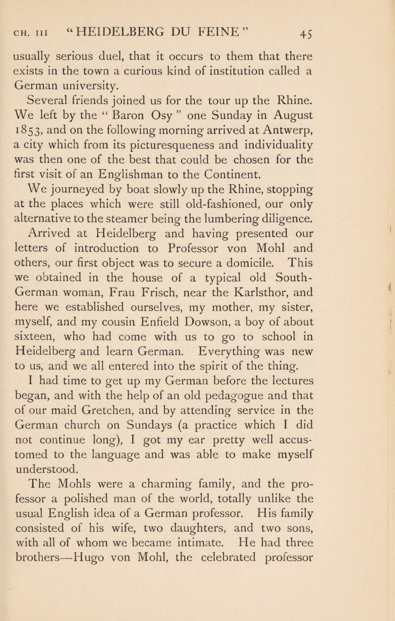 usually serious duel, that it occurs to them that there exists in the town a curious kind of institution called a German university. Several friends joined us for the tour up the Rhine. We left by the “ Baron Osy ” one Sunday in August 1853, and on the following morning arrived at Antwerp, a city which from its picturesqueness and individuality was then one of the best that could be chosen for the first visit of an Englishman to the Continent. We journeyed by boat slowly up the Rhine, stopping at the places which were still old-fashioned, our only alternative to the steamer being the lumbering diligence. Arrived at Heidelberg and having presented our letters of introduction to Professor von Mohl and others, our first object was to secure a domicile. This we obtained in the house of a typical old South- German woman, Frau Frisch, near the Karlsthor, and here we established ourselves, my mother, my sister, myself, and my cousin Enfield Dowson, a boy of about sixteen, who had come with us to go to school in Heidelberg and learn German. Everything was new to us, and we all entered into the spirit of the thing. I had time to get up my German before the lectures began, and with the help of an old pedagogue and that of our maid Gretchen, and by attending service in the German church on Sundays (a practice which 1 did not continue long), I got my ear pretty well accus¬ tomed to the language and was able to make myself understood. The Mohls were a charming family, and the pro¬ fessor a polished man of the world, totally unlike the usual English idea of a German professor. His family consisted of his wife, two daughters, and two sons, with all of whom we became intimate. He had three brothers—Hugo von Mohl, the celebrated professor