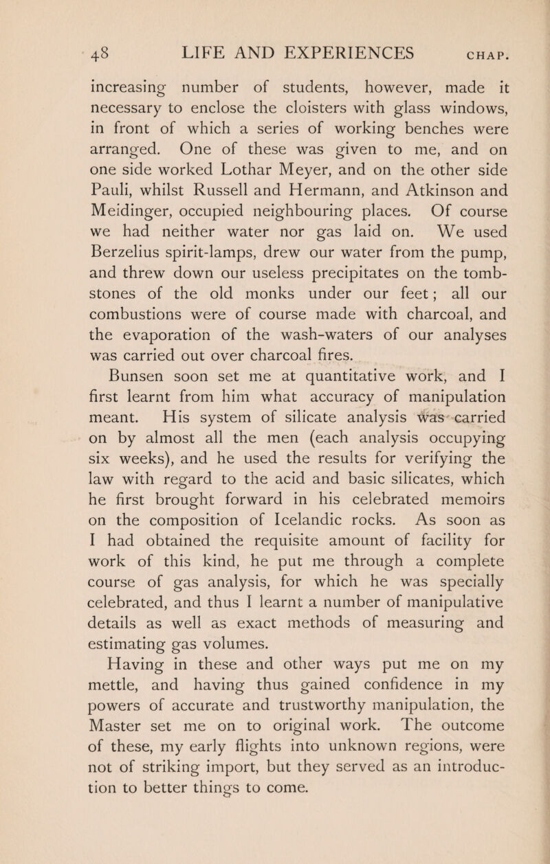 increasing number of students, however, made it necessary to enclose the cloisters with glass windows, in front of which a series of working benches were arranged. One of these was given to me, and on one side worked Lothar Meyer, and on the other side Pauli, whilst Russell and Hermann, and Atkinson and Meidinger, occupied neighbouring places. Of course we had neither water nor gas laid on. We used Berzelius spirit-lamps, drew our water from the pump, and threw down our useless precipitates on the tomb¬ stones of the old monks under our feet; all our combustions were of course made with charcoal, and the evaporation of the wash-waters of our analyses was carried out over charcoal fires. Bunsen soon set me at quantitative work, and I first learnt from him what accuracy of manipulation meant. His system of silicate analysis was carried on by almost all the men (each analysis occupying six weeks), and he used the results for verifying the law with regard to the acid and basic silicates, which he first brought forward in his celebrated memoirs on the composition of Icelandic rocks. As soon as I had obtained the requisite amount of facility for work of this kind, he put me through a complete course of gas analysis, for which he was specially celebrated, and thus I learnt a number of manipulative details as well as exact methods of measuring and estimating gas volumes. Having in these and other ways put me on my mettle, and having thus gained confidence in my powers of accurate and trustworthy manipulation, the Master set me on to original work. The outcome of these, my early flights into unknown regions, were not of striking import, but they served as an introduc¬ tion to better things to come.
