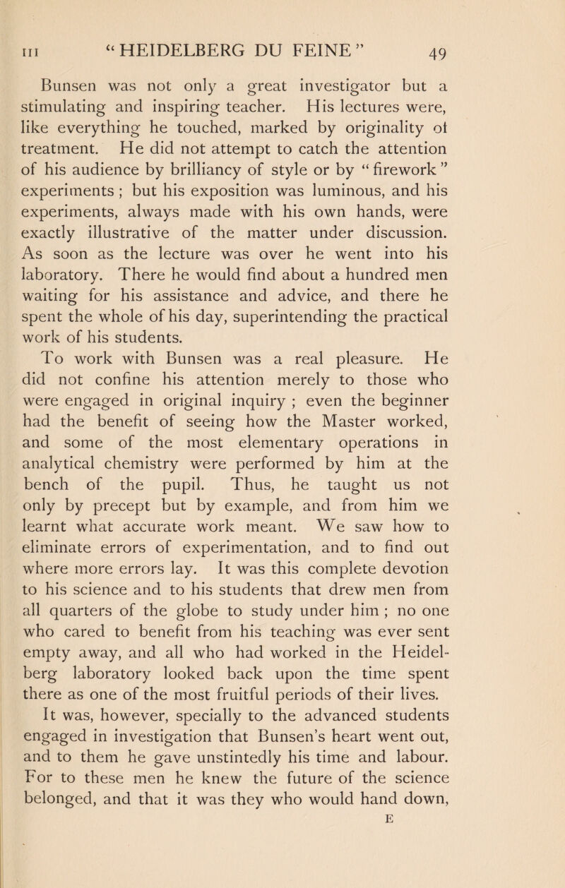 Bunsen was not only a great investigator but a stimulating and inspiring teacher. His lectures were, like everything he touched, marked by originality ot treatment. He did not attempt to catch the attention of his audience by brilliancy of style or by “ firework experiments ; but his exposition was luminous, and his experiments, always made with his own hands, were exactly illustrative of the matter under discussion. As soon as the lecture was over he went into his laboratory. There he would find about a hundred men waiting for his assistance and advice, and there he spent the whole of his day, superintending the practical work of his students. To work with Bunsen was a real pleasure. He did not confine his attention merely to those who were engaged in original inquiry ; even the beginner had the benefit of seeing how the Master worked, and some of the most elementary operations in analytical chemistry were performed by him at the bench of the pupil. Thus, he taught us not only by precept but by example, and from him we learnt what accurate work meant. We saw how to eliminate errors of experimentation, and to find out where more errors lay. It was this complete devotion to his science and to his students that drew men from all quarters of the globe to study under him ; no one who cared to benefit from his teaching was ever sent empty away, and all who had worked in the Heidel¬ berg laboratory looked back upon the time spent there as one of the most fruitful periods of their lives. It was, however, specially to the advanced students engaged in investigation that Bunsen’s heart went out, and to them he gave unstintedly his time and labour. For to these men he knew the future of the science belonged, and that it was they who would hand down, E
