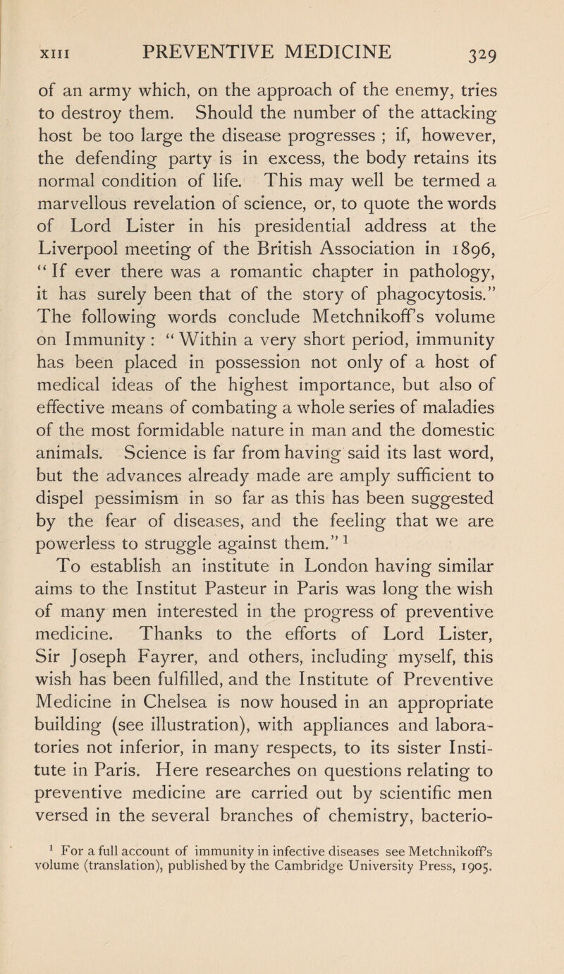 of an army which, on the approach of the enemy, tries to destroy them. Should the number of the attacking host be too large the disease progresses ; if, however, the defending party is in excess, the body retains its normal condition of life. This may well be termed a marvellous revelation of science, or, to quote the words of Lord Lister in his presidential address at the Liverpool meeting of the British Association in 1896, “If ever there was a romantic chapter in pathology, it has surely been that of the story of phagocytosis.” The following words conclude Metchnikoffs volume on Immunity : “ Within a very short period, immunity has been placed in possession not only of a host of medical ideas of the highest importance, but also of effective means of combating a whole series of maladies of the most formidable nature in man and the domestic animals. Science is far from having said its last word, but the advances already made are amply sufficient to dispel pessimism in so far as this has been suggested by the fear of diseases, and the feeling that we are powerless to struggle against them.”1 To establish an institute in London having similar aims to the Institut Pasteur in Paris was long the wish of many men interested in the progress of preventive medicine. Thanks to the efforts of Lord Lister, Sir Joseph Fayrer, and others, including myself, this wish has been fulfilled, and the Institute of Preventive Medicine in Chelsea is now housed in an appropriate building (see illustration), with appliances and labora¬ tories not inferior, in many respects, to its sister Insti¬ tute in Paris. Here researches on questions relating to preventive medicine are carried out by scientific men versed in the several branches of chemistry, bacterio- ] For a full account of immunity in infective diseases see Metchnikoffs volume (translation), published by the Cambridge University Press, 1905.