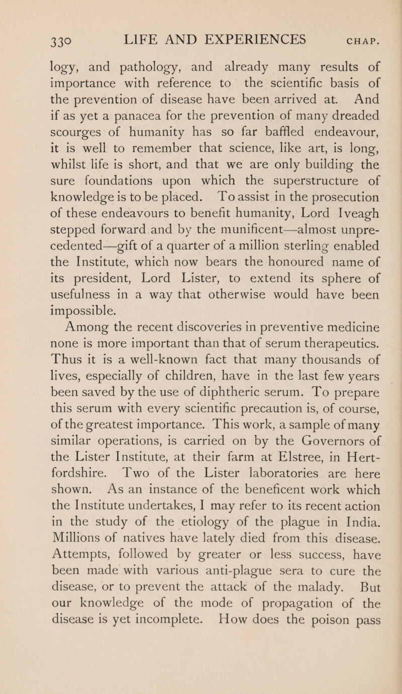 logy, and pathology, and already many results of importance with reference to the scientific basis of the prevention of disease have been arrived at. And if as yet a panacea for the prevention of many dreaded scourges of humanity has so far baffled endeavour, it is well to remember that science, like art, is long, whilst life is short, and that we are only building the sure foundations upon which the superstructure of knowledge is to be placed. To assist in the prosecution of these endeavours to benefit humanity, Lord Iveagh stepped forward and by the munificent—almost unpre¬ cedented—gift of a quarter of a million sterling enabled the Institute, which now bears the honoured name of its president, Lord Lister, to extend its sphere of usefulness in a way that otherwise would have been impossible. Among the recent discoveries in preventive medicine none is more important than that of serum therapeutics. Thus it is a well-known fact that many thousands of lives, especially of children, have in the last few years been saved by the use of diphtheric serum. To prepare this serum with every scientific precaution is, of course, of the greatest importance. This work, a sample of many similar operations, is carried on by the Governors of the Lister Institute, at their farm at Elstree, in Hert¬ fordshire. Two of the Lister laboratories are here shown. As an instance of the beneficent work which the Institute undertakes, I may refer to its recent action in the study of the etiology of the plague in India. Millions of natives have lately died from this disease. Attempts, followed by greater or less success, have been made with various anti-plague sera to cure the disease, or to prevent the attack of the malady. But our knowledge of the mode of propagation of the disease is yet incomplete. How does the poison pass