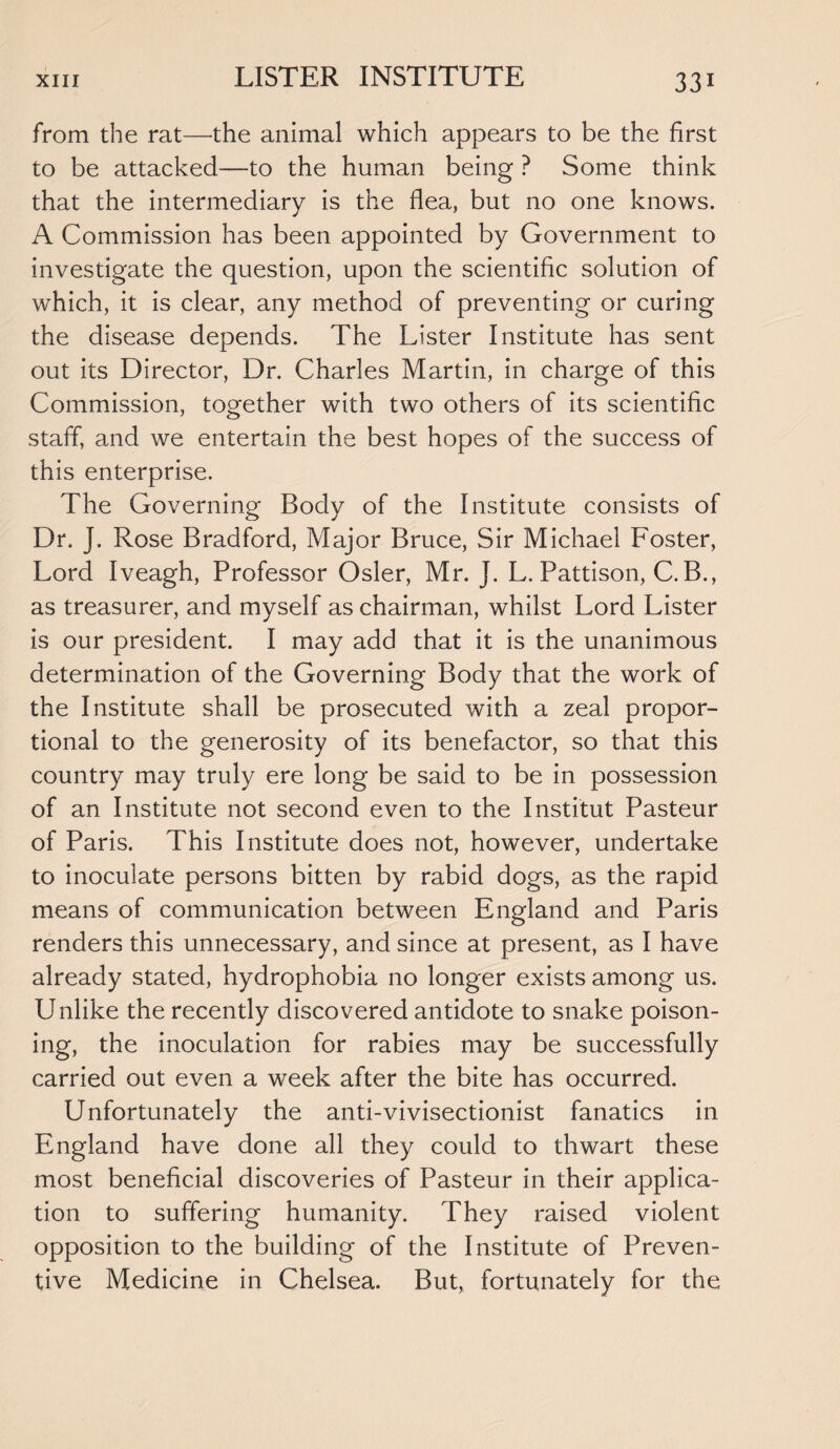 LISTER INSTITUTE from the rat—the animal which appears to be the first to be attacked—to the human being ? Some think that the intermediary is the flea, but no one knows. A Commission has been appointed by Government to investigate the question, upon the scientific solution of which, it is clear, any method of preventing or curing the disease depends. The Lister Institute has sent out its Director, Dr. Charles Martin, in charge of this Commission, together with two others of its scientific staff, and we entertain the best hopes of the success of this enterprise. The Governing Body of the Institute consists of Dr. J. Rose Bradford, Major Bruce, Sir Michael Foster, Lord Iveagh, Professor Osier, Mr. J. L. Pattison, C. B., as treasurer, and myself as chairman, whilst Lord Lister is our president. I may add that it is the unanimous determination of the Governing Body that the work of the Institute shall be prosecuted with a zeal propor¬ tional to the generosity of its benefactor, so that this country may truly ere long be said to be in possession of an Institute not second even to the Institut Pasteur of Paris. This Institute does not, however, undertake to inoculate persons bitten by rabid dogs, as the rapid means of communication between England and Paris renders this unnecessary, and since at present, as I have already stated, hydrophobia no longer exists among us. Unlike the recently discovered antidote to snake poison¬ ing, the inoculation for rabies may be successfully carried out even a week after the bite has occurred. Unfortunately the anti-vivisectionist fanatics in England have done all they could to thwart these most beneficial discoveries of Pasteur in their applica¬ tion to suffering humanity. They raised violent opposition to the building of the Institute of Preven¬ tive Medicine in Chelsea. But, fortunately for the