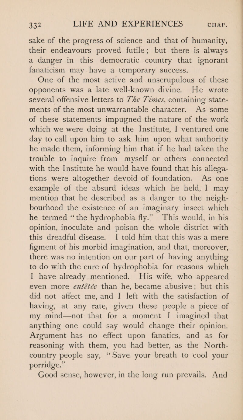 sake of the progress of science and that of humanity, their endeavours proved futile ; but there is always a danger in this democratic country that ignorant fanaticism may have a temporary success. One of the most active and unscrupulous of these opponents was a late well-known divine. He wrote several offensive letters to The Times, containing state¬ ments of the most unwarrantable character. As some of these statements impugned the nature of the work which we were doing at the Institute, I ventured one day to call upon him to ask him upon what authority he made them, informing him that if he had taken the trouble to inquire from myself or others connected with the Institute he would have found that his allega¬ tions were altogether devoid of foundation. As one example of the absurd ideas which he held, I may mention that he described as a danger to the neigh¬ bourhood the existence of an imaginary insect which he termed “the hydrophobia fly.” This would, in his opinion, inoculate and poison the whole district with this dreadful disease. I told him that this was a mere figment of his morbid imagination, and that, moreover, there was no intention on our part of having anything to do with the cure of hydrophobia for reasons which I have already mentioned. His wife, who appeared even more entetde than he, became abusive; but this did not affect me, and I left with the satisfaction of having, at any rate, given these people a piece of my mind—not that for a moment I imagined that anything one could say would change their opinion. Argument has no effect upon fanatics, and as for reasoning with them, you had better, as the North- country people say, “Save your breath to cool your porridge.” Good sense, however, in the long run prevails. And