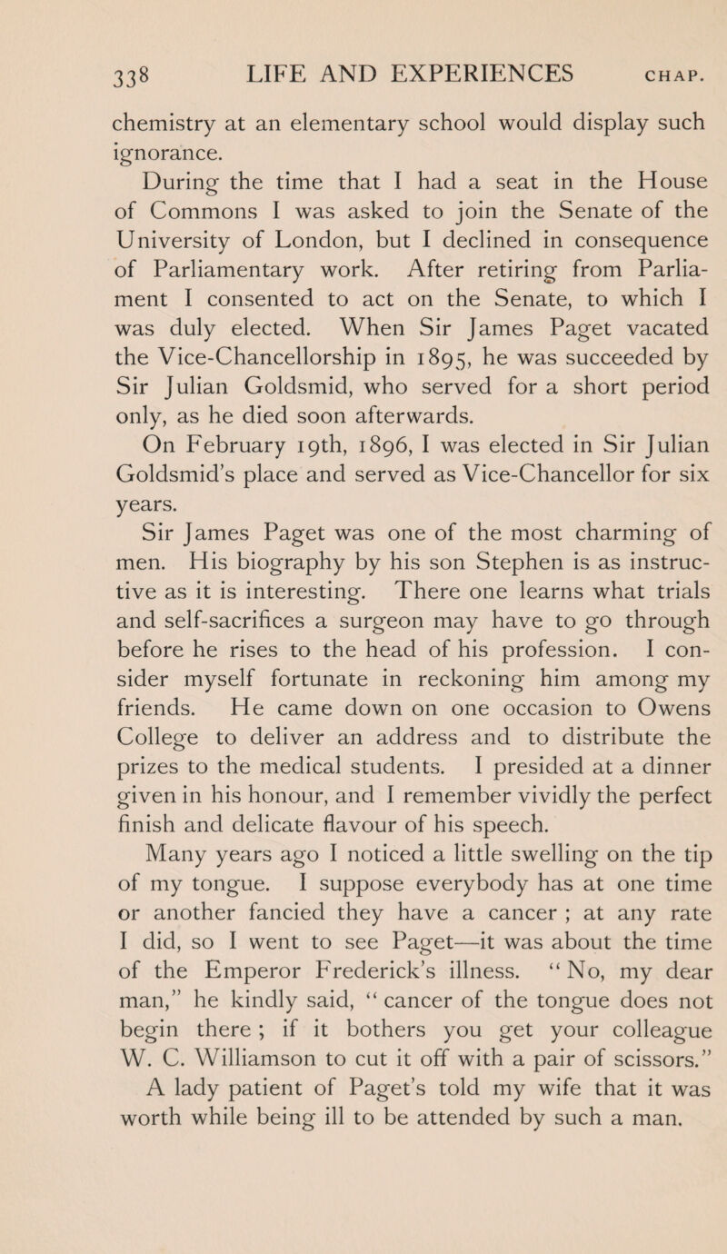 chemistry at an elementary school would display such ignorance. During the time that I had a seat in the House of Commons I was asked to join the Senate of the University of London, but I declined in consequence of Parliamentary work. After retiring from Parlia¬ ment I consented to act on the Senate, to which I was duly elected. When Sir James Paget vacated the Vice-Chancellorship in 1895, he was succeeded by Sir Julian Goldsmid, who served for a short period only, as he died soon afterwards. On February 19th, 1896, I was elected in Sir Julian Goldsmid’s place and served as Vice-Chancellor for six years. Sir James Paget was one of the most charming of men. His biography by his son Stephen is as instruc¬ tive as it is interesting. There one learns what trials and self-sacrifices a surgeon may have to go through before he rises to the head of his profession. I con¬ sider myself fortunate in reckoning him among my friends. He came down on one occasion to Owens College to deliver an address and to distribute the prizes to the medical students. I presided at a dinner given in his honour, and I remember vividly the perfect finish and delicate flavour of his speech. Many years ago I noticed a little swelling on the tip of my tongue. I suppose everybody has at one time or another fancied they have a cancer ; at any rate I did, so I went to see Paget—it was about the time of the Emperor Frederick’s illness. “ No, my dear man,” he kindly said, “ cancer of the tongue does not begin there ; if it bothers you get your colleague W. C. Williamson to cut it off with a pair of scissors.” A lady patient of Paget’s told my wife that it was worth while being ill to be attended by such a man.