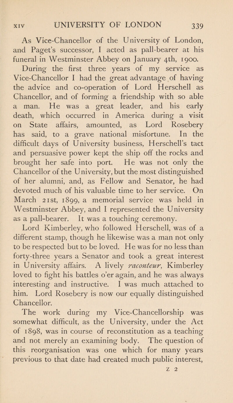 As Vice-Chancellor of the University of London, and Paget’s successor, I acted as pall-bearer at his funeral in Westminster Abbey on January 4th, 1900. During the first three years of my service as Vice-Chancellor I had the great advantage of having the advice and co-operation of Lord Herschell as Chancellor, and of forming a friendship with so able a man,. He was a great leader, and his early death, which occurred in America during a visit on State affairs, amounted, as Lord Rosebery has said, to a grave national misfortune. In the difficult days of University business, Herschell’s tact and persuasive power kept the ship off the rocks and brought her safe into port. He was not only the Chancellor of the University, but the most distinguished of her alumni, and, as Fellow and Senator, he had devoted much of his valuable time to her service. On March 21st, 1899, a memorial service was held in Westminster Abbey, and I represented the University as a pall-bearer. It was a touching ceremony. Lord Kimberley, who followed Herschell, was of a different stamp, though he likewise was a man not only to be respected but to be loved. He was for no less than forty-three years a Senator and took a great interest in University affairs. A lively raconteur, Kimberley loved to fight his battles o’er again, and he was always interesting and instructive. I was much attached to him. Lord Rosebery is now our equally distinguished Chancellor. The work during my Vice-Chancellorship was somewhat difficult, as the University, under the Act of 1898, was in course of reconstitution as a teaching and not merely an examining body. The question of this reorganisation was one which for many years previous to that date had created much public interest, z 2