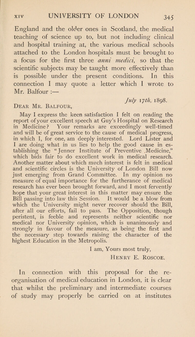 England and the older ones in Scotland, the medical teaching of science up to, but not including clinical and hospital training at, the various medical schools attached to the London hospitals must be brought to a focus for the first three anni medici, so that the scientific subjects may be taught more effectively than is possible under the present conditions. In this connection I may quote a letter which I wrote to Mr. Balfour :— July 17 th, 1898. Dear Mr. Balfour, May I express the keen satisfaction I felt on reading the report of your excellent speech at Guy’s Hospital on Research in Medicine? Your remarks are exceedingly well-timed and will be of great service to the cause of medical progress, in which I, for one, am deeply interested. Lord Lister and I are doing what in us lies to help the good cause in es¬ tablishing the “Jenner Institute of Preventive .Medicine,” which bids fair to do excellent work in medical research. Another matter about which much interest is felt in medical and scientific circles is the University of London Bill now just emerging from Grand Committee. In my opinion no measure of equal importance for the furtherance of medical research has ever been brought forward, and I most fervently hope that your great interest in this matter may ensure the Bill passing into law this Session. It would be a blow from which the University might never recover should the Bill, after all our efforts, fail to pass. The Opposition, though peristent, is feeble and represents neither scientific nor medical nor University opinion, which is unanimously and strongly in favour of the measure, as being the first and the necessary step towards raising the character of the highest Education in the Metropolis. I am, Yours most truly, Henry E. Roscoe. In connection with this proposal for the re¬ organisation of medical education in London, it is clear that whilst the preliminary and intermediate courses of study may properly be carried on at institutes