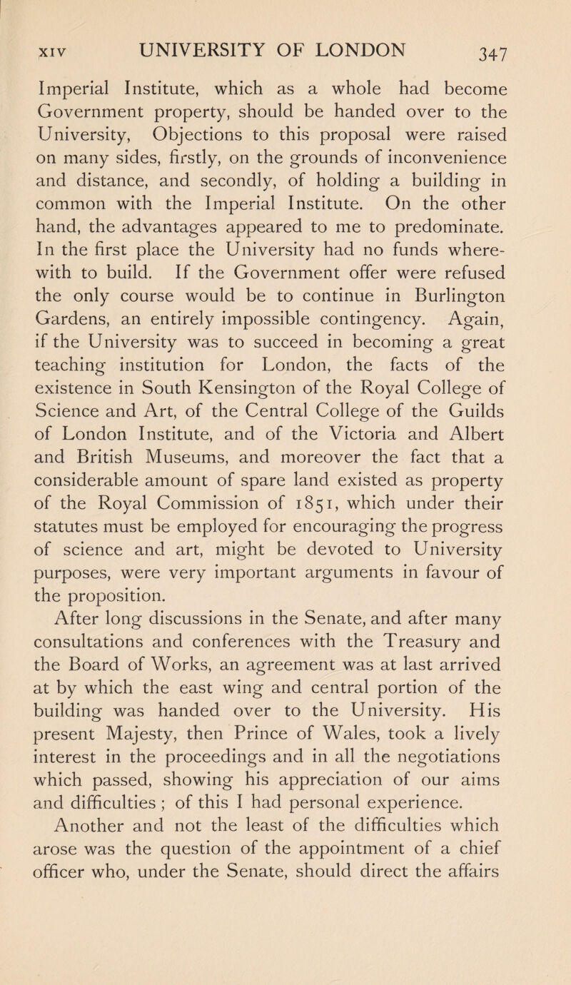 Imperial Institute, which as a whole had become Government property, should be handed over to the University, Objections to this proposal were raised on many sides, firstly, on the grounds of inconvenience and distance, and secondly, of holding a building in common with the Imperial Institute. On the other hand, the advantages appeared to me to predominate. In the first place the University had no funds where¬ with to build. If the Government offer were refused the only course would be to continue in Burlington Gardens, an entirely impossible contingency. Again, if the University was to succeed in becoming a great teaching institution for London, the facts of the existence in South Kensington of the Royal College of Science and Art, of the Central College of the Guilds of London Institute, and of the Victoria and Albert and British Museums, and moreover the fact that a considerable amount of spare land existed as property of the Royal Commission of 1851, which under their statutes must be employed for encouraging the progress of science and art, might be devoted to University purposes, were very important arguments in favour of the proposition. After long discussions in the Senate, and after many consultations and conferences with the Treasury and the Board of Works, an agreement was at last arrived at by which the east wing and central portion of the building was handed over to the University. His present Majesty, then Prince of Wales, took a lively interest in the proceedings and in all the negotiations which passed, showing his appreciation of our aims and difficulties ; of this I had personal experience. Another and not the least of the difficulties which arose was the question of the appointment of a chief officer who, under the Senate, should direct the affairs