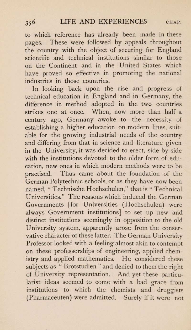 to which reference has already been made in these pages. These were followed by appeals throughout the country with the object of securing for England scientific and technical institutions similar to those on the Continent and in the United States which have proved so effective in promoting the national industries in those countries. In looking back upon the rise and progress of technical education in England and in Germany, the difference in method adopted in the two countries strikes one at once. When, now more than half a century ago, Germany awoke to the necessity of establishing a higher education on modern lines, suit¬ able for the growing industrial needs of the country and differing from that in science and literature given in the University, it was decided to erect, side by side with the institutions devoted to the older form of edu¬ cation, new ones in which modern methods were to be practised. Thus came about the foundation of the German Polytechnic schools, or as they have now been named, “ Technische Hochschulen,” that is “ Technical Universities.” The reasons which induced the German Governments [for Universities (Hochschulen) were always Government institutions] to set up new and distinct institutions seemingly in opposition to the old University system, apparently arose from the conser¬ vative character of these latter. The German University Professor looked with a feeling almost akin to contempt on these professorships of engineering, applied chem¬ istry and applied mathematics. He considered these subjects as “ Brotstudien ” and denied to them the right of University representation. And yet these particu- larist ideas seemed to come with a bad grace from institutions to which the chemists and druggists (Pharmaceuten) were admitted. Surely if it were not