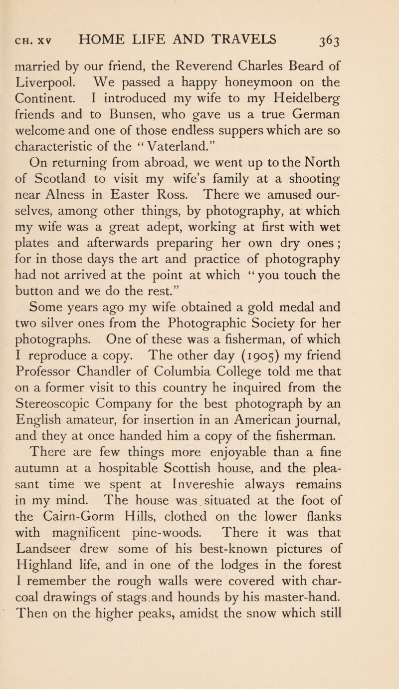 married by our friend, the Reverend Charles Beard of Liverpool. We passed a happy honeymoon on the Continent. I introduced my wife to my Heidelberg friends and to Bunsen, who gave us a true German welcome and one of those endless suppers which are so characteristic of the “ Vaterland.” On returning from abroad, we went up to the North of Scotland to visit my wife’s family at a shooting near Alness in Easter Ross. There we amused our¬ selves, among other things, by photography, at which my wife was a great adept, working at first with wet plates and afterwards preparing her own dry ones ; for in those days the art and practice of photography had not arrived at the point at which “you touch the button and we do the rest.” Some years ago my wife obtained a gold medal and two silver ones from the Photographic Society for her photographs. One of these was a fisherman, of which I reproduce a copy. The other day (1905) my friend Professor Chandler of Columbia College told me that on a former visit to this country he inquired from the Stereoscopic Company for the best photograph by an English amateur, for insertion in an American journal, and they at once handed him a copy of the fisherman. There are few things more enjoyable than a fine autumn at a hospitable Scottish house, and the plea¬ sant time we spent at Invereshie always remains in my mind. The house was.. situated at the foot of the Cairn-Gorm Hills, clothed on the lower flanks with magnificent pine-woods. There it was that Landseer drew some of his best-known pictures of Highland life, and in one of the lodges in the forest I remember the rough walls were covered with char¬ coal drawings of stags and hounds by his master-hand. Then on the higher peaks, amidst the snow which still