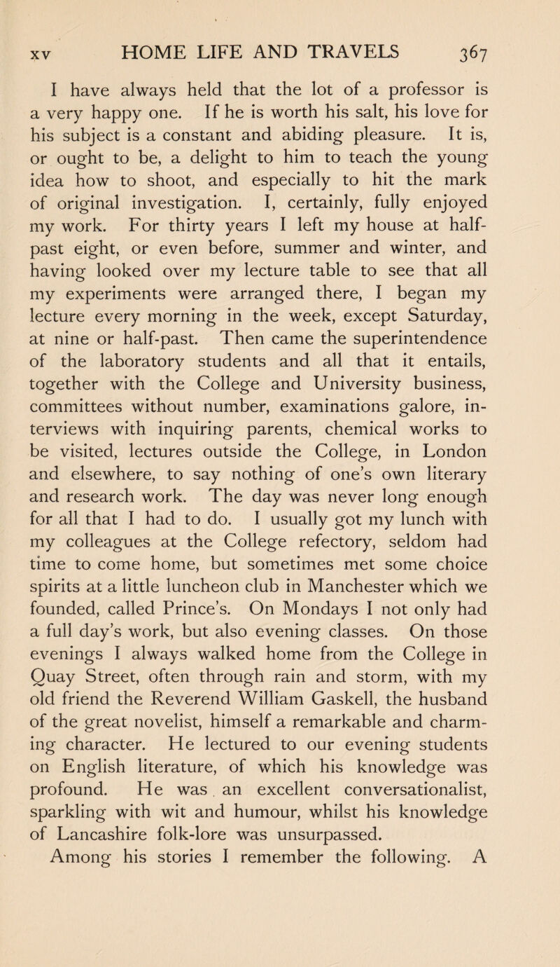 I have always held that the lot of a professor is a very happy one. If he is worth his salt, his love for his subject is a constant and abiding pleasure. It is, or ought to be, a delight to him to teach the young idea how to shoot, and especially to hit the mark of original investigation. I, certainly, fully enjoyed my work. For thirty years I left my house at half¬ past eight, or even before, summer and winter, and having looked over my lecture table to see that all my experiments were arranged there, I began my lecture every morning in the week, except Saturday, at nine or half-past. Then came the superintendence of the laboratory students and all that it entails, together with the College and University business, committees without number, examinations galore, in¬ terviews with inquiring parents, chemical works to be visited, lectures outside the College, in London and elsewhere, to say nothing of one’s own literary and research work. The day was never long enough for all that I had to do. I usually got my lunch with my colleagues at the College refectory, seldom had time to come home, but sometimes met some choice spirits at a little luncheon club in Manchester which we founded, called Prince’s. On Mondays I not only had a full day’s work, but also evening classes. On those evenings I always walked home from the College in Quay Street, often through rain and storm, with my old friend the Reverend William Gaskell, the husband of the great novelist, himself a remarkable and charm¬ ing character. He lectured to our evening students on English literature, of which his knowledge was profound. He was an excellent conversationalist, sparkling with wit and humour, whilst his knowledge of Lancashire folk-lore was unsurpassed. Among his stories I remember the following. A