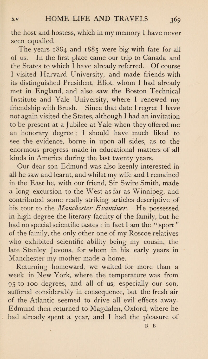 the host and hostess, which in my memory I have never seen equalled. The years 1884 and 1885 were big with fate for all of us. In the first place came our trip to Canada and the States to which I have already referred. Of course I visited Harvard University, and made friends with its distinguished President, Eliot, whom I had already met in England, and also saw the Boston Technical Institute and Yale University, where I renewed my friendship with Brush. Since that date I regret I have not again visited the States, although I had an invitation to be present at a Jubilee at Yale when they offered me an honorary degree; I should have much liked to see the evidence, borne in upon all sides, as to the enormous progress made in educational matters of all kinds in America during the last twenty years. Our dear son Edmund was also keenly interested in all he saw and learnt, and whilst my wife and I remained in the East he, with our friend, Sir Swire Smith, made a long excursion to the West as far as Winnipeg, and contributed some really striking articles descriptive of his tour to the Manchester Examiner. He possessed in high degree the literary faculty of the family, but he had no special scientific tastes ; in fact I am the “ sport ” of the family, the only other one of my Roscoe relatives who exhibited scientific ability being my cousin, the late Stanley Jevons, for whom in his early years in Manchester my mother made a home. Returning homeward, we waited for more than a week in New York, where the temperature was from 95 to 100 degrees, and all of us, especially our son, suffered considerably in consequence, but the fresh air of the Atlantic seemed to drive all evil effects away. Edmund then returned to Magdalen, Oxford, where he had already spent a year, and I had the pleasure of B B