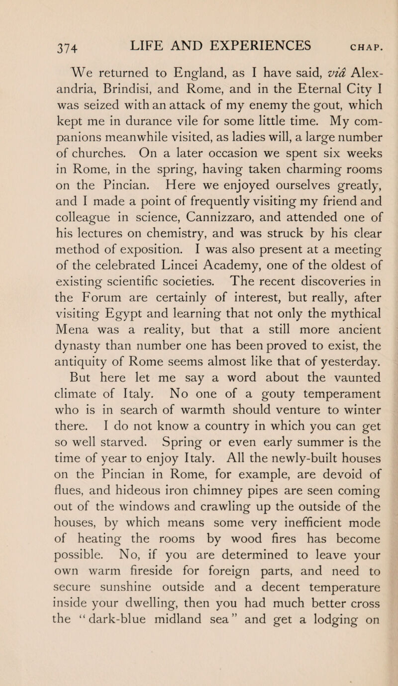 We returned to England, as I have said, via Alex¬ andria, Brindisi, and Rome, and in the Eternal City I was seized with an attack of my enemy the gout, which kept me in durance vile for some little time. My com¬ panions meanwhile visited, as ladies will, a large number of churches. On a later occasion we spent six weeks in Rome, in the spring, having taken charming rooms on the Pincian. Here we enjoyed ourselves greatly, and I made a point of frequently visiting my friend and colleague in science, Cannizzaro, and attended one of his lectures on chemistry, and was struck by his clear method of exposition. I was also present at a meeting of the celebrated Lincei Academy, one of the oldest of existing scientific societies. The recent discoveries in the Forum are certainly of interest, but really, after visiting Egypt and learning that not only the mythical Mena was a reality, but that a still more ancient dynasty than number one has been proved to exist, the antiquity of Rome seems almost like that of yesterday. But here let me say a word about the vaunted climate of Italy. No one of a gouty temperament who is in search of warmth should venture to winter there. I do not know a country in which you can get so well starved. Spring or even early summer is the time of year to enjoy Italy. All the newly-built houses on the Pincian in Rome, for example, are devoid of flues, and hideous iron chimney pipes are seen coming out of the windows and crawling up the outside of the houses, by which means some very inefficient mode of heating the rooms by wood fires has become possible. No, if you are determined to leave your own warm fireside for foreign parts, and need to secure sunshine outside and a decent temperature inside your dwelling, then you had much better cross the “dark-blue midland sea” and get a lodging on