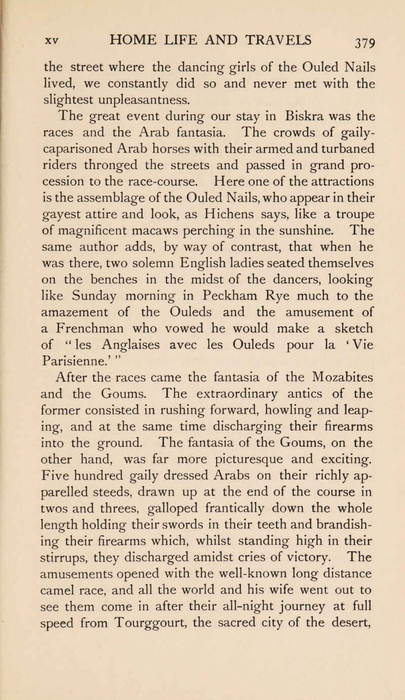 3 79 the street where the dancing girls of the Ouled Nails lived, we constantly did so and never met with the slightest unpleasantness. The great event during our stay in Biskra was the races and the Arab fantasia. The crowds of gaily- caparisoned Arab horses with their armed and turbaned riders thronged the streets and passed in grand pro¬ cession to the race-course. Here one of the attractions is the assemblage of the Ouled Nails, who appear in their gayest attire and look, as Hichens says, like a troupe of magnificent macaws perching in the sunshine. The same author adds, by way of contrast, that when he was there, two solemn English ladies seated themselves on the benches in the midst of the dancers, looking like Sunday morning in Peckham Rye much to the amazement of the Ouleds and the amusement of a Frenchman who vowed he would make a sketch of “ les Anglaises avec les Ouleds pour la ‘ Vie Parisienne.’ ” After the races came the fantasia of the Mozabites and the Goums. The extraordinary antics of the former consisted in rushing forward, howling and leap¬ ing, and at the same time discharging their firearms into the ground. The fantasia of the Goums, on the other hand, was far more picturesque and exciting. Five hundred gaily dressed Arabs on their richly ap¬ parelled steeds, drawn up at the end of the course in twos and threes, galloped frantically down the whole length holding their swords in their teeth and brandish¬ ing their firearms which, whilst standing high in their stirrups, they discharged amidst cries of victory. The amusements opened with the well-known long distance camel race, and all the world and his wife went out to see them come in after their all-night journey at full speed from Tourggourt, the sacred city of the desert,
