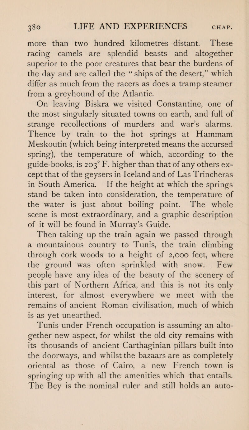 more than two hundred kilometres distant. These racing camels are splendid beasts and altogether superior to the poor creatures that bear the burdens of the day and are called the “ships of the desert,” which differ as much from the racers as does a tramp steamer from a greyhound of the Atlantic. On leaving Biskra we visited Constantine, one of the most singularly situated towns on earth, and full of strange recollections of murders and war’s alarms. Thence by train to the hot springs at Hammam Meskoutin (which being interpreted means the accursed spring), the temperature of which, according to the guide-books, is 203° F. higher than that of any others ex¬ cept that of the geysers in Iceland and of Las Trincheras in South America. If the height at which the springs stand be taken into consideration, the temperature of the water is just about boiling point. The whole scene is most extraordinary, and a graphic description of it will be found in Murray’s Guide. Then taking up the train again we passed through a mountainous country to Tunis, the train climbing through cork woods to a height of 2,000 feet, where the ground was often sprinkled with snow. Few people have any idea of the beauty of the scenery of this part of Northern Africa, and this is not its only interest, for almost everywhere we meet with the remains of ancient Roman civilisation, much of which is as yet unearthed. Tunis under French occupation is assuming an alto¬ gether new aspect, for whilst the old city remains with its thousands of ancient Carthaginian pillars built into the doorways, and whilst the bazaars are as completely oriental as those of Cairo, a new French town is springing up with all the amenities which that entails. The Bey is the nominal ruler and still holds an auto-