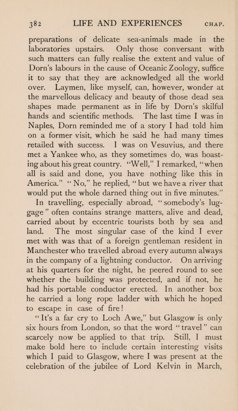 preparations of delicate sea-animals made in the laboratories upstairs. Only those conversant with such matters can fully realise the extent and value of Dorns labours in the cause of Oceanic Zoology, suffice it to say that they are acknowledged all the world over. Laymen, like myself, can, however, wonder at the marvellous delicacy and beauty of those dead sea shapes made permanent as in life by Dorn’s skilful hands and scientific methods. The last time I was in Naples, Dorn reminded me of a story I had told him on a former visit, which he said he had many times retailed with success. I was on Vesuvius, and there met a Yankee who, as they sometimes do, was boast¬ ing about his great country. “Well,” I remarked, “when all is said and done, you have nothing like this in America.” “ No,” he replied, “ but we have a river that would put the whole darned thing out in five minutes.” In travelling, especially abroad, “somebody’s lug¬ gage ” often contains strange matters, alive and dead, carried about by eccentric tourists both by sea and land. The most singular case of the kind I ever met with was that of a foreign gentleman resident in Manchester who travelled abroad every autumn always in the company of a lightning conductor. On arriving at his quarters for the night, he peered round to see whether the building was protected, and if not, he had his portable conductor erected. In another box he carried a long rope ladder with which he hoped to escape in case of fire! “ It’s a far cry to Loch Awe,” but Glasgow is only six hours from London, so that the word “travel ” can scarcely now be applied to that trip. Still, I must make bold here to include certain interesting visits which I paid to Glasgow, where I was present at the celebration of the jubilee of Lord Kelvin in March,