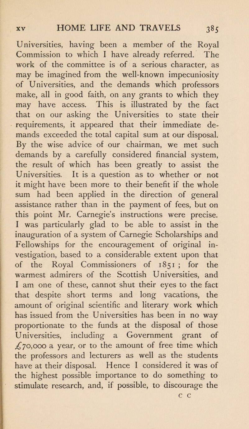 Universities, having been a member of the Royal Commission to which I have already referred. The work of the committee is of a serious character, as may be imagined from the well-known impecuniosity of Universities, and the demands which professors make, all in good faith, on any grants to which they may have access. This is illustrated by the fact that on our asking the Universities to state their requirements, it appeared that their immediate de¬ mands exceeded the total capital sum at our disposal. By the wise advice of our chairman, we met such demands by a carefully considered financial system, the result of which has been greatly to assist the Universities. It is a question as to whether or not it might have been more to their benefit if the whole sum had been applied in the direction of general assistance rather than in the payment of fees, but on this point Mr. Carnegie’s instructions were precise. I was particularly glad to be able to assist in the inauguration of a system of Carnegie Scholarships and Fellowships for the encouragement of original in¬ vestigation, based to a considerable extent upon that of the Royal Commissioners of 1851 ; for the warmest admirers of the Scottish Universities, and I am one of these, cannot shut their eyes to the fact that despite short terms and long vacations, the amount of original scientific and literary work which has issued from the Universities has been in no way proportionate to the funds at the disposal of those Universities, including a Government grant of ,£70,000 a year, or to the amount of free time which the professors and lecturers as well as the students have at their disposal. Hence I considered it was of the highest possible importance to do something to stimulate research, and, if possible, to discourage the c c