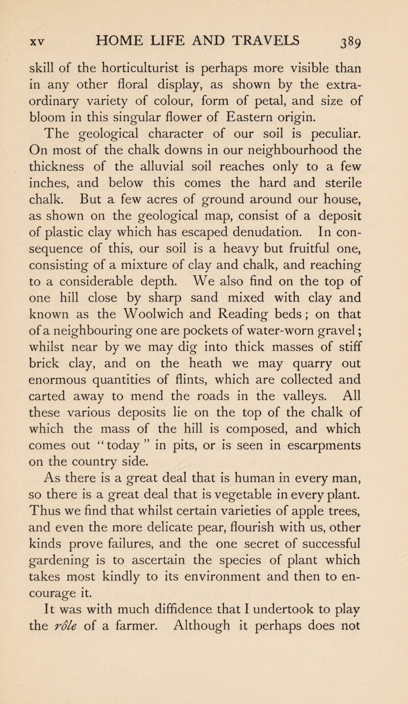 skill of the horticulturist is perhaps more visible than in any other floral display, as shown by the extra¬ ordinary variety of colour, form of petal, and size of bloom in this singular flower of Eastern origin. The geological character of our soil is peculiar. On most of the chalk downs in our neighbourhood the thickness of the alluvial soil reaches only to a few inches, and below this comes the hard and sterile chalk. But a few acres of ground around our house, as shown on the geological map, consist of a deposit of plastic clay which has escaped denudation. In con¬ sequence of this, our soil is a heavy but fruitful one, consisting of a mixture of clay and chalk, and reaching to a considerable depth. We also find on the top of one hill close by sharp sand mixed with clay and known as the Woolwich and Reading beds ; on that of a neighbouring one are pockets of water-worn gravel; whilst near by we may dig into thick masses of stiff brick clay, and on the heath we may quarry out enormous quantities of flints, which are collected and carted away to mend the roads in the valleys. All these various deposits lie on the top of the chalk of which the mass of the hill is composed, and which comes out “today” in pits, or is seen in escarpments on the country side. As there is a great deal that is human in every man, so there is a great deal that is vegetable in every plant. Thus we find that whilst certain varieties of apple trees, and even the more delicate pear, flourish with us, other kinds prove failures, and the one secret of successful gardening is to ascertain the species of plant which takes most kindly to its environment and then to en¬ courage it. It was with much diffidence that I undertook to play the role of a farmer. Although it perhaps does not