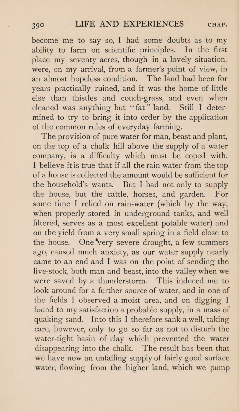 39° become me to say so, I had some doubts as to my ability to farm on scientific principles. In the first place my seventy acres, though in a lovely situation, were, on my arrival, from a farmer’s point of view, in an almost hopeless condition. The land had been for years practically ruined, and it was the home of little else than thistles and couch-grass, and even when cleaned was anything but “ fat ” land. Still I deter¬ mined to try to bring it into order by the application of the common rules of everyday farming. The provision of pure water for man, beast and plant, on the top of a chalk hill above the supply of a water company, is a difficulty which must be coped with. I believe it is true that if all the rain water from the top of a house is collected the amount would be sufficient for the household’s wants. But I had not only to supply the house, but the cattle, horses, and garden. For some time I relied on rain-water (which by the way, when properly stored in underground tanks, and well filtered, serves as a most excellent potable water) and on the yield from a very small spring in a field close to the house. One Very severe drought, a few summers ago, caused much anxiety, as our water supply nearly came to an end and I was on the point of sending the live-stock, both man and beast, into the valley when we were saved by a thunderstorm. This induced me to look around for a further source of water, and in one of the fields I observed a moist area, and on digging I found to my satisfaction a probable supply, in a mass of quaking sand. Into this I therefore sank a well, taking care, however, only to go so far as not to disturb the water-tight basin of clay which prevented the water disappearing into the chalk. The result has been that we have now an unfailing supply of fairly good surface water, flowing from the higher land, which we pump
