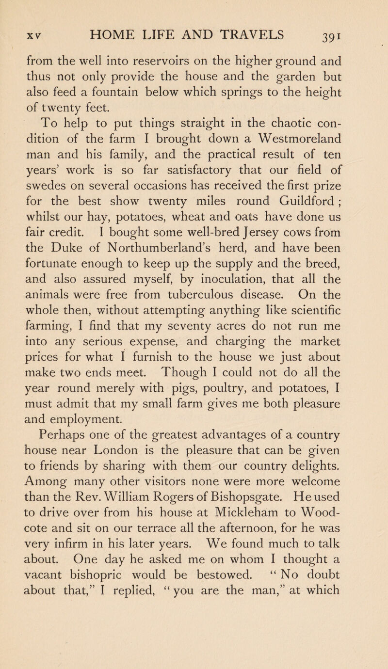 from the well into reservoirs on the higher ground and thus not only provide the house and the garden but also feed a fountain below which springs to the height of twenty feet. To help to put things straight in the chaotic con¬ dition of the farm I brought down a Westmoreland man and his family, and the practical result of ten years’ work is so far satisfactory that our field of swedes on several occasions has received the first prize for the best show twenty miles round Guildford ; whilst our hay, potatoes, wheat and oats have done us fair credit. I bought some well-bred Jersey cows from the Duke of Northumberland’s herd, and have been fortunate enough to keep up the supply and the breed, and also assured myself, by inoculation, that all the animals were free from tuberculous disease. On the whole then, without attempting anything like scientific farming, I find that my seventy acres do not run me into any serious expense, and charging the market prices for what I furnish to the house we just about make two ends meet. Though I could not do all the year round merely with pigs, poultry, and potatoes, I must admit that my small farm gives me both pleasure and employment. Perhaps one of the greatest advantages of a country house near London is the pleasure that can be given to friends by sharing with them our country delights. Among many other visitors none were more welcome than the Rev. William Rogers of Bishopsgate. He used to drive over from his house at Mickleham to Wood- cote and sit on our terrace all the afternoon, for he was very infirm in his later years. We found much to talk about. One day he asked me on whom I thought a vacant bishopric would be bestowed. “No doubt about that,” I replied, “ you are the man,” at which