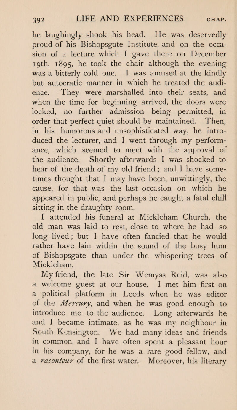 he laughingly shook his head. He was deservedly proud of his Bishopsgate Institute, and on the occa¬ sion of a lecture which I gave there on December 19th, 1895, he took the chair although the evening was a bitterly cold one. I was amused at the kindly but autocratic manner in which he treated the audi¬ ence. They were marshalled into their seats, and when the time for beginning arrived, the doors were locked, no further admission being permitted, in order that perfect quiet should be maintained. Then, in his humorous and unsophisticated way, he intro¬ duced the lecturer, and I went through my perform¬ ance, which seemed to meet with the approval of the audience. Shortly afterwards I was shocked to hear of the death of my old friend ; and I have some¬ times thought that I may have been, unwittingly, the cause, for that was the last occasion on which he appeared in public, and perhaps he caught a fatal chill sitting in the draughty room. I attended his funeral at Mickleham Church, the old man was laid to rest, close to where he had so long lived ; but I have often fancied that he would rather have lain within the sound of the busy hum of Bishopsgate than under the whispering trees of Mickleham. My friend, the late Sir Wemyss Reid, was also a welcome guest at our house. I met him first on a political platform in Leeds when he was editor of the Mercury, and when he was good enough to introduce me to the audience. Long afterwards he and I became intimate, as he was my neighbour in South Kensington. We had many ideas and friends in common, and I have often spent a pleasant hour in his company, for he was a rare good fellow, and a raconteur of the first water. Moreover, his literary