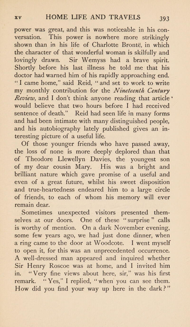 power was great, and this was noticeable in his con¬ versation. This power is nowhere more strikingly- shown than in his life of Charlotte Bronte, in which the character of that wonderful woman is skilfully and lovingly drawn. Sir Wemyss had a brave spirit. Shortly before his last illness he told me that his doctor had warned him of his rapidly approaching end. “ I came home,” said Reid, “ and set to work to write my monthly contribution for the Nineteenth Century Review, and I don’t think anyone reading that article ' would believe that two hours before I had received sentence of death.” Reid had seen life in many forms and had been intimate with many distinguished people, and his autobiography lately published gives an in¬ teresting picture of a useful life. Of those younger friends who have passed away, the loss of none is more deeply deplored than that of Theodore Llewellyn Davies, the youngest son of my dear cousin Mary. His was a bright and brilliant nature which gave promise of a useful and even of a great future, whilst his sweet disposition and true-heartedness endeared him to a large circle of friends, to each of whom his memory will ever remain dear. Sometimes unexpected visitors presented them¬ selves at our doors. One of these “ surprise ” calls is worthy of mention. On a dark November evening, some few years ago, we had just done dinner, when a ring came to the door at Woodcote. I went myself to open it, for this was an unprecedented occurrence. A well-dressed man appeared and inquired whether Sir Henry Roscoe was at home, and I invited him in. “Very fine views about here, sir,” was his first remark. “Yes,” I replied, “when you can see them. How did you find your way up here in the dark?”