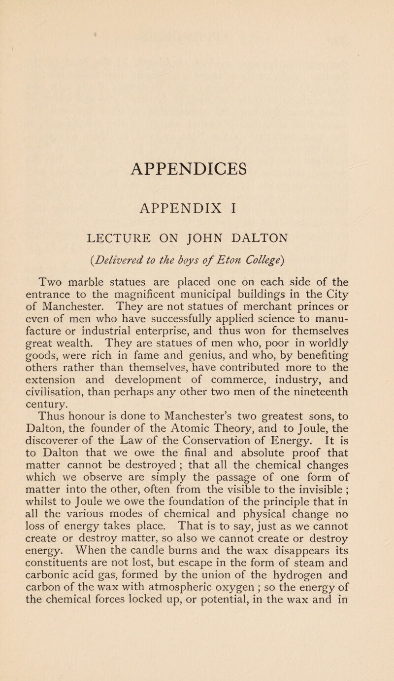 APPENDICES APPENDIX I LECTURE ON JOHN DALTON (.Delivered to the boys of Eton College) Two marble statues are placed one on each side of the entrance to the magnificent municipal buildings in the City of Manchester. They are not statues of merchant princes or even of men who have successfully applied science to manu¬ facture or industrial enterprise, and thus won for themselves great wealth. They are statues of men who, poor in worldly goods, were rich in fame and genius, and who, by benefiting others rather than themselves, have contributed more to the extension and development of commerce, industry, and civilisation, than perhaps any other two men of the nineteenth century. Thus honour is done to Manchester’s two greatest sons, to Dalton, the founder of the Atomic Theory, and to Joule, the discoverer of the Law of the Conservation of Energy. It is to Dalton that we owe the final and absolute proof that matter cannot be destroyed ; that all the chemical changes which we observe are simply the passage of one form of matter into the other, often from the visible to the invisible ; whilst to Joule we owe the foundation of the principle that in all the various modes of chemical and physical change no loss of energy takes place. That is to say, just as we cannot create or destroy matter, so also we cannot create or destroy energy. When the candle burns and the wax disappears its constituents are not lost, but escape in the form of steam and carbonic acid gas, formed by the union of the hydrogen and carbon of the wax with atmospheric oxygen ; so the energy of the chemical forces locked up, or potential, in the wax and in