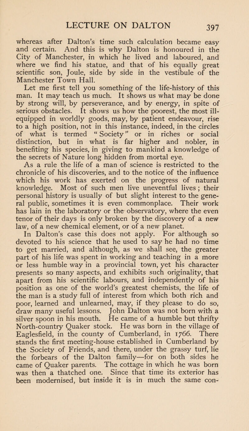 whereas after Dalton’s time such calculation became easy and certain. And this is why Dalton is honoured in the City of Manchester, in which he lived and laboured, and where we find his statue, and that of his equally great scientific son, Joule, side by side in the vestibule of the Manchester Town Hall. Let me first tell you something of the life-history of this man. It may teach us much. It shows us what may be done by strong will, by perseverance, and by energy, in spite of serious obstacles. It shows us how the poorest, the most ill- equipped in worldly goods, may, by patient endeavour, rise to a high position, not in this instance, indeed, in the circles of what is termed “ Society ” or in riches or social distinction, but in what is far higher and nobler, in benefiting his species, in giving to mankind a knowledge of the secrets of Nature long hidden from mortal eye. As a rule the life of a man of science is restricted to the chronicle of his discoveries, and to the notice of the influence which his work has exerted on the progress of natural knowledge. Most of such men live uneventful lives ; their personal history is usually of but slight interest to the gene¬ ral public, sometimes it is even commonplace. Their work has lain in the laboratory or the observatory, where the even tenor of their days is only broken by the discovery of a new law, of a new chemical element, or of a new planet. In Dalton’s case this does not apply. For although so devoted to his science that he used to say he had no time to get married, and although, as we shall see, the greater part of his life was spent in working and teaching in a more or less humble way in a provincial town, yet his character presents so many aspects, and exhibits such originality, that apart from his scientific labours, and independently of his position as one of the world’s greatest chemists, the life of the man is a study full of interest from which both rich and poor, learned and unlearned, may, if they please to do so, draw many useful lessons. John Dalton was not born with a silver spoon in his mouth. He came of a humble but thrifty North-country Quaker stock. He was born in the village of Eaglesfieid, in the county of Cumberland, in 1766. There stands the first meeting-house established in Cumberland by the Society of Friends, and there, under the grassy turf, lie the forbears of the Dalton family—for on both sides he came of Quaker parents. The cottage in which he was born was then a thatched one. Since that time its exterior has been modernised, but inside it is in much the same con-