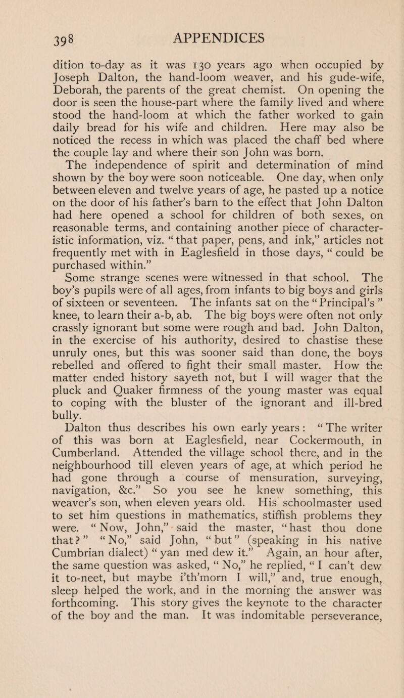 dition to-day as it was 130 years ago when occupied by Joseph Dalton, the hand-loom weaver, and his gude-wife, Deborah, the parents of the great chemist. On opening the door is seen the house-part where the family lived and where stood the hand-loom at which the father worked to gain daily bread for his wife and children. Here may also be noticed the recess in which was placed the chaff bed where the couple lay and where their son John was born. The independence of spirit and determination of mind shown by the boy were soon noticeable. One day, when only between eleven and twelve years of age, he pasted up a notice on the door of his father’s barn to the effect that John Dalton had here opened a school for children of both sexes, on reasonable terms, and containing another piece of character¬ istic information, viz. “ that paper, pens, and ink,” articles not frequently met with in Eaglesfield in those days, “ could be purchased within.” Some strange scenes were witnessed in that school. The boy’s pupils were of all ages, from infants to big boys and girls of sixteen or seventeen. The infants sat on the “Principal’s ” knee, to learn their a-b, ab. The big boys were often not only crassly ignorant but some were rough and bad. John Dalton, in the exercise of his authority, desired to chastise these unruly ones, but this was sooner said than done, the boys rebelled and offered to fight their small master. How the matter ended history sayeth not, but I will wager that the pluck and Quaker firmness of the young master was equal to coping with the bluster of the ignorant and ill-bred bully. Dalton thus describes his own early years : “ The writer of this was born at Eaglesfield, near Cockermouth, in Cumberland. Attended the village school there, and in the neighbourhood till eleven years of age, at which period he had gone through a course of mensuration, surveying, navigation, &c.” So you see he knew something, this weaver’s son, when eleven years old. His schoolmaster used to set him questions in mathematics, stiffish problems they were. “Now, John,” said the master, “hast thou done that?” “No,” said John, “but” (speaking in his native Cumbrian dialect) “ yan med dew it.” Again, an hour after, the same question was asked, “ No,” he replied, “ I can’t dew it to-neet, but maybe i’th’morn I will,” and, true enough, sleep helped the work, and in the morning the answer was forthcoming. This story gives the keynote to the character of the boy and the man. It was indomitable perseverance,