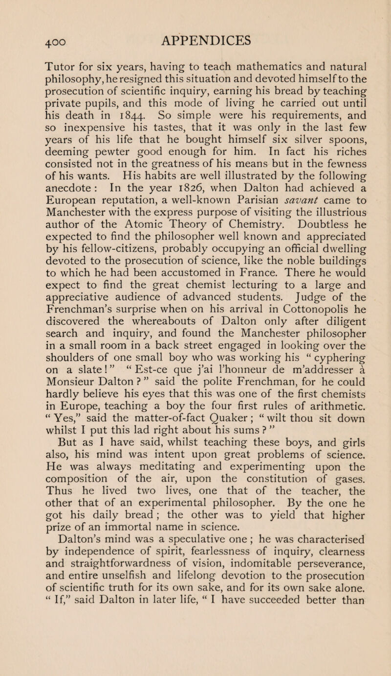 Tutor for six years, having to teach mathematics and natural philosophy, he resigned this situation and devoted himself to the prosecution of scientific inquiry, earning his bread by teaching private pupils, and this mode of living he carried out until his death in 1844. So simple were his requirements, and so inexpensive his tastes, that it was only in the last few years of his life that he bought himself six silver spoons, deeming pewter good enough for him. In fact his riches consisted not in the greatness of his means but in the fewness of his wants. His habits are well illustrated by the following anecdote: In the year 1826, when Dalton had achieved a European reputation, a well-known Parisian savant came to Manchester with the express purpose of visiting the illustrious author of the Atomic Theory of Chemistry. Doubtless he expected to find the philosopher well known and appreciated by his fellow-citizens, probably occupying an official dwelling devoted to the prosecution of science, like the noble buildings to which he had been accustomed in France. There he would expect to find the great chemist lecturing to a large and appreciative audience of advanced students. Judge of the Frenchman’s surprise when on his arrival in Cottonopolis he discovered the whereabouts of Dalton only after diligent search and inquiry, and found the Manchester philosopher in a small room in a back street engaged in looking over the shoulders of one small boy who was working his “ cyphering on a slate! ” “ Est-ce que j’ai l’honneur de m’addresser a Monsieur Dalton ? ” said the polite Frenchman, for he could hardly believe his eyes that this was one of the first chemists in Europe, teaching a boy the four first rules of arithmetic. “Yes,” said the matter-of-fact Quaker; “wilt thou sit down whilst I put this lad right about his sums ? ” But as I have said, whilst teaching these boys, and girls also, his mind was intent upon great problems of science. He was always meditating and experimenting upon the composition of the air, upon the constitution of gases. Thus he lived two lives, one that of the teacher, the other that of an experimental philosopher. By the one he got his daily bread; the other was to yield that higher prize of an immortal name in science. Dalton’s mind was a speculative one; he was characterised by independence of spirit, fearlessness of inquiry, clearness and straightforwardness of vision, indomitable perseverance, and entire unselfish and lifelong devotion to the prosecution of scientific truth for its own sake, and for its own sake alone. “ If,” said Dalton in later life, “ I have succeeded better than