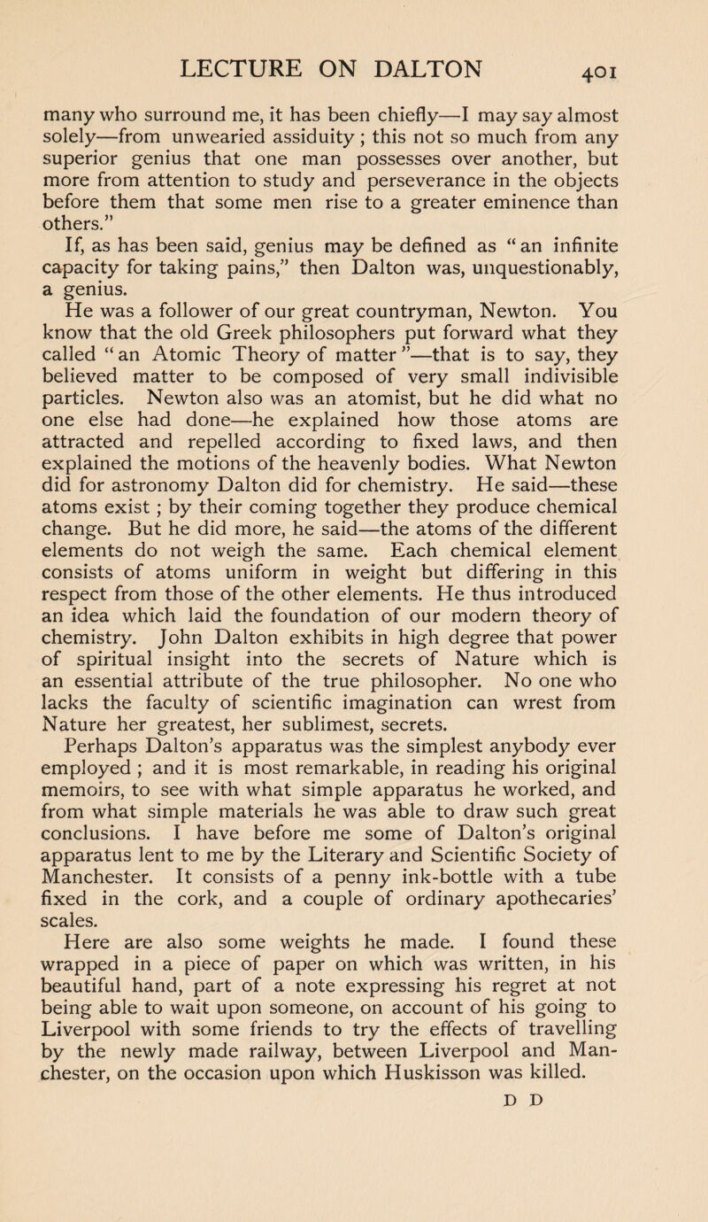 many who surround me, it has been chiefly—I may say almost solely—from unwearied assiduity; this not so much from any superior genius that one man possesses over another, but more from attention to study and perseverance in the objects before them that some men rise to a greater eminence than others.” If, as has been said, genius may be defined as “ an infinite capacity for taking pains,” then Dalton was, unquestionably, a genius. He was a follower of our great countryman, Newton. You know that the old Greek philosophers put forward what they called “ an Atomic Theory of matter ”—that is to say, they believed matter to be composed of very small indivisible particles. Newton also was an atomist, but he did what no one else had done—-he explained how those atoms are attracted and repelled according to fixed laws, and then explained the motions of the heavenly bodies. What Newton did for astronomy Dalton did for chemistry. He said—these atoms exist ; by their coming together they produce chemical change. But he did more, he said—the atoms of the different elements do not weigh the same. Each chemical element consists of atoms uniform in weight but differing in this respect from those of the other elements. He thus introduced an idea which laid the foundation of our modern theory of chemistry. John Dalton exhibits in high degree that power of spiritual insight into the secrets of Nature which is an essential attribute of the true philosopher. No one who lacks the faculty of scientific imagination can wrest from Nature her greatest, her sublimest, secrets. Perhaps Dalton’s apparatus was the simplest anybody ever employed ; and it is most remarkable, in reading his original memoirs, to see with what simple apparatus he worked, and from what simple materials he was able to draw such great conclusions. I have before me some of Dalton’s original apparatus lent to me by the Literary and Scientific Society of Manchester. It consists of a penny ink-bottle with a tube fixed in the cork, and a couple of ordinary apothecaries’ scales. Here are also some weights he made. I found these wrapped in a piece of paper on which was written, in his beautiful hand, part of a note expressing his regret at not being able to wait upon someone, on account of his going to Liverpool with some friends to try the effects of travelling by the newly made railway, between Liverpool and Man¬ chester, on the occasion upon which Huskisson was killed. D D