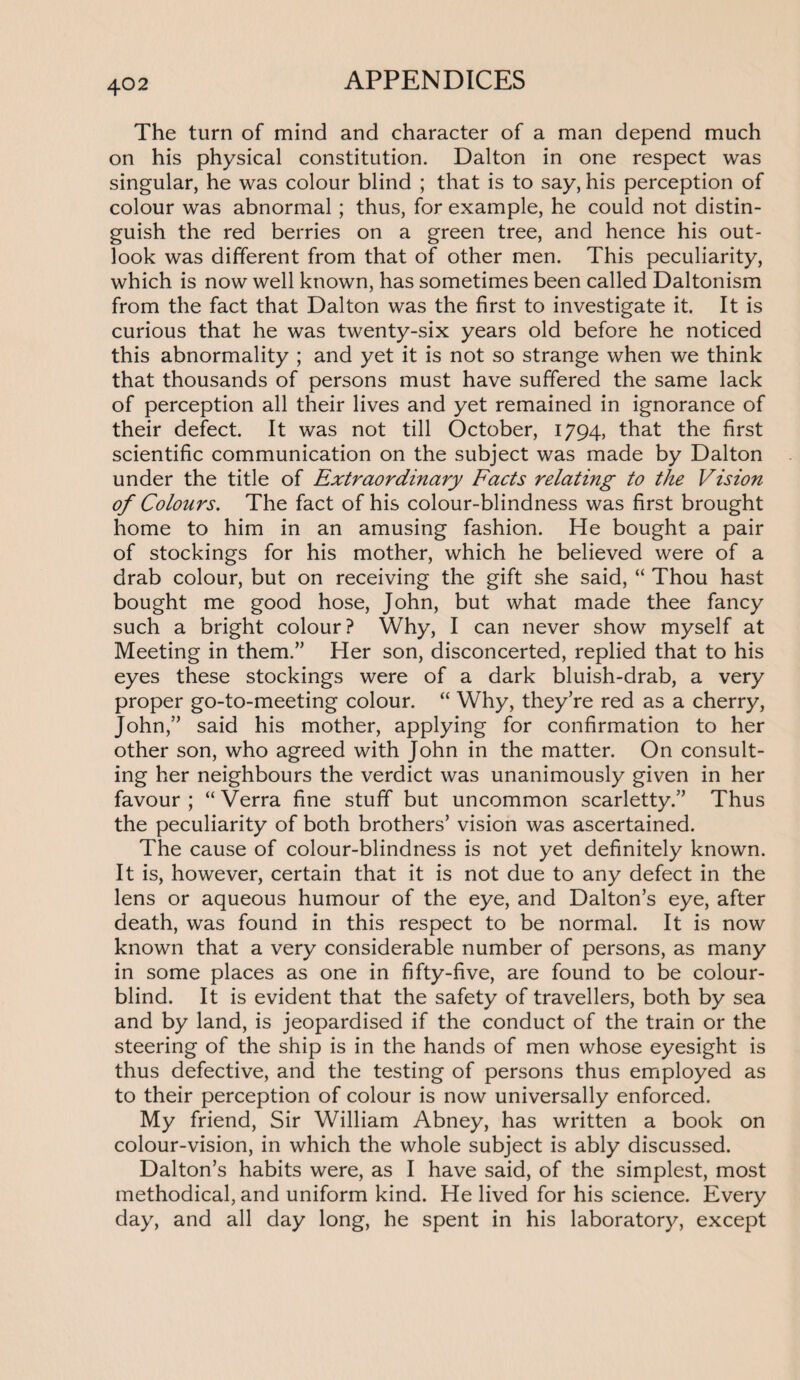 The turn of mind and character of a man depend much on his physical constitution. Dalton in one respect was singular, he was colour blind ; that is to say, his perception of colour was abnormal ; thus, for example, he could not distin¬ guish the red berries on a green tree, and hence his out¬ look was different from that of other men. This peculiarity, which is now well known, has sometimes been called Daltonism from the fact that Dalton was the first to investigate it. It is curious that he was twenty-six years old before he noticed this abnormality ; and yet it is not so strange when we think that thousands of persons must have suffered the same lack of perception all their lives and yet remained in ignorance of their defect. It was not till October, 1794, that the first scientific communication on the subject was made by Dalton under the title of Extraordinary Facts relating to the Vision of Colours. The fact of his colour-blindness was first brought home to him in an amusing fashion. He bought a pair of stockings for his mother, which he believed were of a drab colour, but on receiving the gift she said, “ Thou hast bought me good hose, John, but what made thee fancy such a bright colour? Why, I can never show myself at Meeting in them.” Her son, disconcerted, replied that to his eyes these stockings were of a dark bluish-drab, a very proper go-to-meeting colour. “ Why, they’re red as a cherry, John,” said his mother, applying for confirmation to her other son, who agreed with John in the matter. On consult¬ ing her neighbours the verdict was unanimously given in her favour ; “ Verra fine stuff but uncommon scarletty.” Thus the peculiarity of both brothers’ vision was ascertained. The cause of colour-blindness is not yet definitely known. It is, however, certain that it is not due to any defect in the lens or aqueous humour of the eye, and Dalton’s eye, after death, was found in this respect to be normal. It is now known that a very considerable number of persons, as many in some places as one in fifty-five, are found to be colour¬ blind. It is evident that the safety of travellers, both by sea and by land, is jeopardised if the conduct of the train or the steering of the ship is in the hands of men whose eyesight is thus defective, and the testing of persons thus employed as to their perception of colour is now universally enforced. My friend, Sir William Abney, has written a book on colour-vision, in which the whole subject is ably discussed. Dalton’s habits were, as I have said, of the simplest, most methodical, and uniform kind. He lived for his science. Every day, and all day long, he spent in his laboratory, except