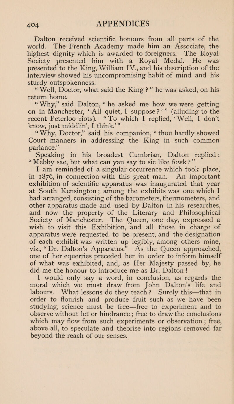 Dalton received scientific honours from all parts of the world. The French Academy made him an Associate, the highest dignity which is awarded to foreigners. The Royal Society presented him with a Royal Medal. He was presented to the King, William IV., and his description of the interview showed his uncompromising habit of mind and his sturdy outspokenness. “ Well, Doctor, what said the King ? ” he was asked, on his return home. “ Why,” said Dalton, “ he asked me how we were getting on in Manchester, ‘ All quiet, I suppose ? ’ ” (alluding to the recent Peterloo riots). “To which I replied, ‘Well, I don’t know, just middlin’, I think.’ ” “ Why, Doctor,” said his companion, “ thou hardly showed Court manners in addressing the King in such common parlance.” Speaking in his broadest Cumbrian, Dalton replied: “ Mebby sae, but what can yan say to sic like fowk ? ” I am reminded of a singular occurrence which took place, in 1876, in connection with this great man. An important exhibition of scientific apparatus was inaugurated that year at South Kensington ; among the exhibits was one which I had arranged, consisting of the barometers, thermometers, and other apparatus made and used by Dalton in his researches, and now the property of the Literary and Philosophical Society of Manchester. The Queen, one day, expressed a wish to visit this Exhibition, and all those in charge of apparatus were requested to be present, and the designation of each exhibit was written up legibly, among others mine, viz., “ Dr. Dalton’s Apparatus.” As the Queen approached, one of her equerries preceded her in order to inform himself of what was exhibited, and, as Her Majesty passed by, he did me the honour to introduce me as Dr. Dalton ! I would only say a word, in conclusion, as regards the moral which we must draw from John Dalton’s life and labours. What lessons do they teach? Surely this—that in order to flourish and produce fruit such as we have been studying, science must be free—free to experiment and to observe without let or hindrance ; free to draw the conclusions which may flow from such experiments or observation ; free, above all, to speculate and theorise into regions removed far beyond the reach of our senses.