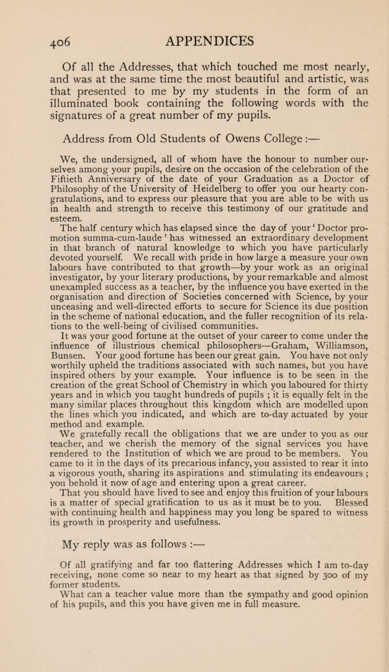 Of all the Addresses, that which touched me most nearly, and was at the same time the most beautiful and artistic, was that presented to me by my students in the form of an illuminated book containing the following words with the signatures of a great number of my pupils. Address from Old Students of Owens College:— We, the undersigned, all of whom have the honour to number our¬ selves among your pupils, desire on the occasion of the celebration of the Fiftieth Anniversary of the date of your Graduation as a Doctor of Philosophy of the University of Heidelberg to offer you our hearty con¬ gratulations, and to express our pleasure that you are able to be with us in health and strength to receive this testimony of our gratitude and esteem. The half century which has elapsed since the day of yourc Doctor pro¬ motion summa-cum-laude ’ has witnessed an extraordinary development in that branch of natural knowledge to which you have particularly devoted yourself. We recall with pride in how large a measure your own labours have contributed to that growth—by your work as an original investigator, by your literary productions, by your remarkable and almost unexampled success as a teacher, by the influence you have exerted in the organisation and direction of Societies concerned with Science, by your unceasing and well-directed efforts to secure for Science its due position in the scheme of national education, and the fuller recognition of its rela¬ tions to the well-being of civilised communities. It was your good fortune at the outset of your career to come under the influence of illustrious chemical philosophers—Graham, Williamson, Bunsen. Your good fortune has been our great gain. You have not only worthily upheld the traditions associated with such names, but you have inspired others by your example. Your influence is to be seen in the creation of the great School of Chemistry in which you laboured for thirty years and in which you taught hundreds of pupils ; it is equally felt in the many similar places throughout this kingdom which are modelled upon the lines which you indicated, and which are to-day actuated by your method and example. We gratefully recall the obligations that we are under to you as our teacher, and we cherish the memory of the signal services you have rendered to the Institution of which we are proud to be members. You came to it in the days of its precarious infancy, you assisted to rear it into a vigorous youth, sharing its aspirations and stimulating its endeavours ; you behold it now of age and entering upon a great career. That you should have lived to see and enjoy this fruition of your labours is a matter of special gratification to us as it must be to you. Blessed with continuing health and happiness may you long be spared to witness its growth in prosperity and usefulness. My reply was as follows :— Of all gratifying and far too flattering Addresses which I am to-day receiving, none come so near to my heart as that signed by 300 of my former students. What can a teacher value more than the sympathy and good opinion of his pupils, and this you have given me in full measure.